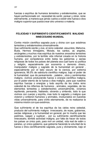 197 
fuerzas o espíritus de humanos terrestres y extraterrestres, que se 
hayan perfeccionado sin necesidad de sentir, pensar y obrar, reine 
eternamente, a manera que jamás vuelva a existir otra fuerza o dios 
maligno superior que pueda crear otro universo o materia. 
FELICIDAD Y SUFRIMIENTO CIENTIFICAMENTE MALIGNO 
INNECESARIO MUNDIAL 
Contra misión científica sagrada pura y divina con que existimos 
terrestres y extraterrestres universalmente. 
Que sufrimiento siente y vive, el reino celestial: Jesucristo, Mahoma. 
Buda, Hermes trimegistro, Moisés, los santos, as angeles, 
arcángeles y muchos mas espíritus de nuestros ancestros terrestres 
y extraterrestres, por la terrible vida infernal creada en la historia 
humana, por competencia entre todos los gobiernos y sectas 
religiosas de todos los países del planeta sea cual fuere su política 
y religión, especialmente por economía o demonio dinero, 
manipulador maligno y sagrado de la humanidad en general , 
especialmente por el lado oscuro de la ciencia, por extrema 
ignorancia, 96.5% de sabiduría científica maligna, bajo el poder de 
la humanidad, que de pensamiento , palabra , obra y sentimientos 
maligno, vivimos produciendo fuerza o energía científica maligna, 
por el poder eterno de la fuerza o dios maligno, para que nuestros 
espíritus fuerzas o energías y todo espíritu de los cielos reino 
celestial de los infiernos de humanos , animales, vegetales, de los 
elementos terrestres y extraterrestres universalmente, vivíamos 
repitiendo, pensando, hablando, obrando y sintiendo, todo lo que 
vivimos con cuerpo y espíritu, mas todo lo sagrado y maligno que 
vivieron y sintieron humanos y animales, involucrados en nuestras 
vidas universalmente, para vivirlo eternamente, de no realizarse la 
máxima misión con que existimos. 
Que sufrimiento el de los espíritus de los cielos reino celestial, 
producto del sufrimiento maligno innecesario, de reyes, gobiernos, 
sectas religiosas y la humanidad en general, por lo mucho que les 
pedimos, ruegan y suplican , por su sufrimiento científicamente 
innecesario, terrible actividad maligna, por falta de hacer de todos 
los países un único país, para vivir en unidad, vida real de edén o 
paraíso, un único gobierno, que gobierne haciendo la voluntad de la 
fuerza o Dios científicamente sagrada, pura y divinamente, bajo el 
 