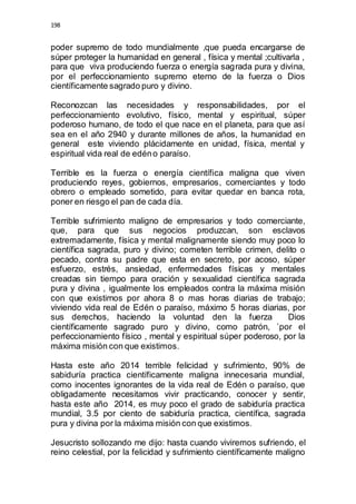 198 
poder supremo de todo mundialmente ,que pueda encargarse de 
súper proteger la humanidad en general , física y mental ;cultivarla , 
para que viva produciendo fuerza o energía sagrada pura y divina, 
por el perfeccionamiento supremo eterno de la fuerza o Dios 
científicamente sagrado puro y divino. 
Reconozcan las necesidades y responsabilidades, por el 
perfeccionamiento evolutivo, físico, mental y espiritual, súper 
poderoso humano, de todo el que nace en el planeta, para que así 
sea en el año 2940 y durante millones de años, la humanidad en 
general este viviendo plácidamente en unidad, física, mental y 
espiritual vida real de edén o paraíso. 
Terrible es la fuerza o energía científica maligna que viven 
produciendo reyes, gobiernos, empresarios, comerciantes y todo 
obrero o empleado sometido, para evitar quedar en banca rota, 
poner en riesgo el pan de cada día. 
Terrible sufrimiento maligno de empresarios y todo comerciante, 
que, para que sus negocios produzcan, son esclavos 
extremadamente, física y mental malignamente siendo muy poco lo 
científica sagrada, puro y divino; cometen terrible crimen, delito o 
pecado, contra su padre que esta en secreto, por acoso, súper 
esfuerzo, estrés, ansiedad, enfermedades físicas y mentales 
creadas sin tiempo para oración y sexualidad científica sagrada 
pura y divina , igualmente los empleados contra la máxima misión 
con que existimos por ahora 8 o mas horas diarias de trabajo; 
viviendo vida real de Edén o paraíso, máximo 5 horas diarias, por 
sus derechos, haciendo la voluntad den la fuerza Dios 
científicamente sagrado puro y divino, como patrón, `por el 
perfeccionamiento físico , mental y espiritual súper poderoso, por la 
máxima misión con que existimos. 
Hasta este año 2014 terrible felicidad y sufrimiento, 90% de 
sabiduría practica científicamente maligna innecesaria mundial, 
como inocentes ignorantes de la vida real de Edén o paraíso, que 
obligadamente necesitamos vivir practicando, conocer y sentir, 
hasta este año 2014, es muy poco el grado de sabiduría practica 
mundial, 3.5 por ciento de sabiduría practica, científica, sagrada 
pura y divina por la máxima misión con que existimos. 
Jesucristo sollozando me dijo: hasta cuando viviremos sufriendo, el 
reino celestial, por la felicidad y sufrimiento científicamente maligno 
 