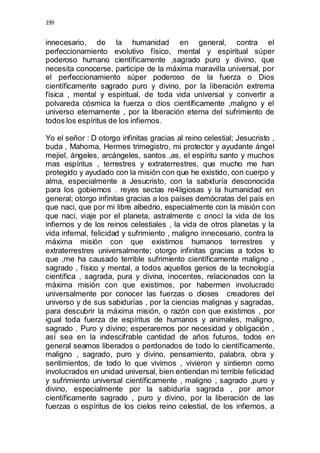 199 
innecesario, de la humanidad en general, contra el 
perfeccionamiento evolutivo físico, mental y espiritual súper 
poderoso humano científicamente ,sagrado puro y divino, que 
necesita conocerse, participe de la máxima maravilla universal, por 
el perfeccionamiento súper poderoso de la fuerza o Dios 
científicamente sagrado puro y divino, por la liberación extrema 
física , mental y espiritual, de toda vida universal y convertir a 
polvareda cósmica la fuerza o dios científicamente ,maligno y el 
universo eternamente , por la liberación eterna del sufrimiento de 
todos los espíritus de los infiernos. 
Yo el señor : D otorgo infinitas gracias al reino celestial; Jesucristo , 
buda , Mahoma, Hermes trimegistro, mi protector y ayudante ángel 
mejiel, ángeles, arcángeles, santos ,as, el espíritu santo y muchos 
mas espíritus , terrestres y extraterrestres, que mucho me han 
protegido y ayudado con la misión con que he existido, con cuerpo y 
alma, especialmente a Jesucristo, con la sabiduría desconocida 
para los gobiernos . reyes sectas re4ligiosas y la humanidad en 
general; otorgo infinitas gracias a los países demócratas del país en 
que naci, que por mi libre albedrio, especialmente con la misión con 
que naci, viaje por el planeta, astralmente c onocí la vida de los 
infiernos y de los reinos celestiales , la vida de otros planetas y la 
vida infernal, felicidad y sufrimiento , maligno innecesario, contra la 
máxima misión con que existimos humanos terrestres y 
extraterrestres universalmente; otorgo infinitas gracias a todos lo 
que ,me ha causado terrible sufrimiento científicamente maligno , 
sagrado , físico y mental, a todos aquellos genios de la tecnología 
científica , sagrada, pura y divina, inocentes, relacionados con la 
máxima misión con que existimos, por habermen involucrado 
universalmente por conocer las fuerzas o dioses creadores del 
universo y de sus sabidurías , por la ciencias malignas y sagradas, 
para descubrir la máxima misión, o razón con que existimos , por 
igual toda fuerza de espíritus de humanos y animales, maligno, 
sagrado . Puro y divino; esperaremos por necesidad y obligación , 
así sea en la indescifrable cantidad de años futuros, todos en 
general seamos liberados o perdonados de todo lo científicamente, 
maligno , sagrado, puro y divino, pensamiento, palabra, obra y 
sentimientos, de todo lo que vivimos , vivieron y sintieron como 
involucrados en unidad universal, bien entiendan mi terrible felicidad 
y sufrimiento universal científicamente , maligno , sagrado ,puro y 
divino, especialmente por la sabiduría sagrada , por amor 
científicamente sagrado , puro y divino, por la liberación de las 
fuerzas o espíritus de los cielos reino celestial, de los infiernos, a 
 