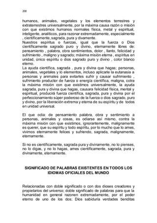 200 
humanos, animales, vegetales y los elementos terrestres y 
extraterrestres universalmente, por la máxima causa razón o misión 
con que existimos humanos normales física, metal y espiritual, 
inteligente, analíticos, para razonar extremadamente, especialmente 
, científicamente, sagrada, pura y divamente. 
Nuestros espíritus o fuerzas, igual que la fuerza o Dios 
científicamente sagrado puro y divino, eternamente libres de: 
pensamiento , palabra, obra sentimientos, dolor , llanto, felicidad y 
sufrimiento , maligno y sagrado; máxima misión eterna , espíritus en 
unidad, único espíritu o dios sagrado puro y divino , color blanco 
eterno. 
La ayuda científica, sagrada , pura y divina que hagas; personas, 
animales, vegetales y lo elementos, incluso aplicarle la eutanasia a 
personas y animales para evitarles sufrir y causar sufrimiento , 
sufrimiento productor de fuerza o energía científica, maligna, cotra 
la máxima misión con que existimos universalmente, la ayuda 
sagrada, pura y divina que hagas, causara felicidad física, mental y 
espiritual, producirá fuerza científica, sagrada, pura y divina por el 
perfeccionamiento súper poderoso de la fuerza o dios sagrado, puro 
y divino, por la liberación extrema y eterna de su espíritu y de todos 
en unidad universal. 
El que odia: de pensamiento palabra, obra y sentimiento a 
personas, animales y cosas, es odiarse así mismo, contra la 
máxima misión con que existimos, ignorantemente, malignamente 
es querer, que su espíritu y todo espíritu, por lo mucho que lo ames, 
vivimos eternamente felices y sufriendo, sagrada, malignamente, 
eternamente. 
Si no es científicamente, sagrada pura y divinamente, no lo pienses, 
no lo digas, y no lo hagas, ames científicamente, sagrada, pura y 
divinamente, eternamente. 
SIGNIFICADO DE PALABRAS EXISTENTES EN TODOS LOS 
IDIOMAS OFICIALES DEL MUNDO 
Relacionadas con doble significado o con dos dioses creadores y 
propietarios del universo; doble significado de palabras para que la 
humanidad en general razonen extremadamente, por el poder 
eterno de uno de los dos; Dios sabiduría verdades benditas 
 
