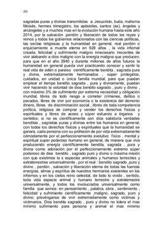 201 
sagradas puras y divinas transmitidas a: Jesucristo, buda, mahoma 
Moisés, hermes trimegistro, los apóstoles, santos (as), ángeles y 
arcángeles y a muchos mas en la evolución humana hasta este año 
2014, por la salvación ,perdón y liberación de todos los reyes y 
reinos y todos los gobiernos relacionados con las ciencias políticas, 
las sectas religiosas y la humanidad en general, real perdón o 
enjuiciamiento a muerte eterna en 928 años , la vida infernal 
creada, felicidad y sufrimiento maligno innecesario inocentes de 
vivir alabando a dios maligno con la energía maligna que producen; 
para que en el año 2940 y durante millones de años futuros la 
humanidad en general pueda vivir practicando conocer y sentir la 
real vida de edén o paraíso científicamente bendita , sagrada pura 
y divina, extremadamente hermanados , súper protegidos, 
cuidados, en unidad o única familia mundial, para que puedan 
emplear el tiempo bendito sagrada , pura y divinamente, puedan 
vivir haciendo la voluntad de dios bendito sagrado , puro y divino , 
con máximo 3% de sufrimiento por extrema necesidad y obligación 
mundial, libres de todo riesgo a cometer crímenes, delitos o 
pecados, libres de vivir por economía o la existencia del demonio 
dinero, libres de discriminación social , libres de toda competencia 
política, religiosa de comprar y vender los derechos físicos y 
espirituales y libres de acoso y súper esfuerzo a órganos y 
sentidos; si no es científicamente con dios sabiduría verdades 
benditas , sagradas puras y divinas entre los humanos en general, 
con todos los derechos físicos y espirituales que la humanidad se 
ganara, cada persona con su profesión de por vida extremadamente 
cómodamente por el perfeccionamiento evolutivo físico , mental y 
espiritual super poderoso humano en general, de manera que viva 
produciendo energía científicamente bendita, sagrada , pura y 
divina como adoración por el perfeccionamiento extremo súper 
poderoso de dios bendito , sagrado puro y divino o máxima misión 
con que existimos la s especies animales y humanos terrestres y 
extraterrestres universalmente , por el real : bendito sagrado ,puro y 
divino , perdón , salvación y liberación eterna de todas las fuerzas 
energías, almas y espíritus de nuestros hermanos existentes en los 
infiernos y en los cielos reino celestial, de todo lo vivido , sentido, 
toda vida especie animal y humano terrestre y extraterrestre 
universalmente, y todos los involucrados universalmente como 
familia que somos: en pensamiento , palabra, obra , sentimiento , 
felicidad y sufrimiento científicamente ,maligno, sagrado, puro y 
divino; prevénganse de vivir extremadamente como victimas y 
victimarios, Dios bendito sagrado , puro y divino no tolera el mas 
mínimo sufrimiento para persona y animal el mas mínimo 
 