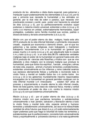 204 
producto de los alimentos o dieta diaria especial, para gobernar y 
manipular super poderosamente los elementales (c.b.s.p y d), por la 
paz y armonía que necesita la humanidad y los animales en 
general, por la real vida de eden o paraíso, que necesita vivir 
practicando conocer y sentir, para poder vivir haciendo la voluntad 
de dios (c.b.s.p y d), por su perfeccionamiento evolutivo súper 
poderoso o máxima misión universal, entiendan a dios (c.b.s.p y d) 
como a si mismos en unidad, extremadamente hermanados, súper 
protegidos, cuidados como familia mundial que somos, padres o 
dioses de todos y de todo universalmente (c.b.s.p y d). 
Misión cm: por el poder eterno de dios maligno, hasta este año 
2014 producto de la vida infernal felicidad y sufrimiento innecesario 
creado , especial por economía o demonio dinero , por el que los 
gobiernos y las sectas religiosas viven trabajando y mantienen 
trabajando inocentemente c.m a la humanidad en general que 
posee mucho c.m como (c.b.s.p y d) ,por adjudicarle todo lo creado 
c.m y todo (c.b.s.p y d) a un solo dios,96.5% sabidurías verdades 
malignas bajo el poder de la humanidad en general hasta este año 
2014 producto de ciencias arte filosofías y mística con que se vive 
alabando a dios maligno con la energía maligna que produce la 
humanidad, para que todos los espíritus , fuerzas , energías y almas 
de toda vida, especie , animal y humano terrestres y extraterrestres, 
existentes universalmente en los infiernos y reino celestial seamos 
sus esclavos eternamente felices y sufriendo o reviviendo todo lo 
vivido física y mental en batalla todos los c.m contra todos los 
(c.b.s.p y d) si los gobiernos mundialmente máximo responsables 
encargados de la humanidad en general permiten continuar con la 
vida infernal mundial c.m innecesaria , existen 927 años de 
proceso y enjuiciamiento a muerte eterna la vida infernal creada, 
libres de toda guerra, toda clase de violencia física, mental y verbal 
que incremente el poder de dios c.m, contra la máxima misión 
(c.b.s.p y d) con que existimos universalmente. 
Misión (c.b.s.p y d) : por el poder eterno de dios (c.b.s.p y d) 
máxima misión con que excitamos terrestres y extraterrestres 
universalmente o real: perdón, salvación y liberación eterna a todo 
lo vivido física y mental toda vida, especie animal y humano 
terrestres y extraterrestre universalmente, asi sea en la indescifrable 
cantidad de años futuros que dios(c.b.s.p y d) esté extremadamente 
súper poderoso para que haga la voluntad de todos los terrestres y 
extraterrestres que lo perfeccionaron, convierta todo universalmente 
física y espiritualmente a polvareda cósmica o a la nada igualmente 
 