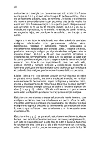 205 
a dios fuerza o energía c,m, de manera que solo exista dios fuerza 
o energía (c.b.s.p y d) con todos los que lo perfeccionaron , libres 
de pensamiento palabra, obra, sentimiento , felicidad y sufrimiento 
de manera extremadamente super poderosa que jamás vuelva ha 
existir otro dios fuerza o energía c.m superior que lo obligue a crear 
otro universo; si no es por la máxima misión (c.b.s.p y d), no lo 
estudie, no lo practique, no lo enseñe, no recite, no cante, no rece, 
no engendre hijos, no practique la sexualidad , no trabaje y no 
coma. 
Lógica c.m es todo lo relacionado con dios sabiduría verdades 
malignas relacionadas con: pensamiento, palabra. obra. 
Sentimiento, felicidad y sufrimiento maligno innecesario o 
inocentemente ,relacionado con ciencias , artes , filosofía y mística, 
productor de energía maligna por el poder de dios maligno contra la 
máxima misión (c.b.s.p y d) con que existimos terrestres y 
extraterrestres universalmente; lógica c.m es conocer la razón por 
la causa que dios maligno, máximo responsable de la existencia del 
universo creo todo lo c.m especialmente para que toda vida, 
especie animal y humano terrestre y extraterrestre consiente o 
ignorante produzca energía maligna como alabanza que fortalezca 
el poder de dios maligno, producto de crímenes delitos o pecados. 
Lógica (c.b.s.p y d) : es conocer la razón de vivir vida real de edén 
o paraíso única familia, en única sociedad mundial, en unidad 
extremadamente hermanados, súper protegidos y cuidados física, 
mental y espiritualmente de manera que toda vida, especie animal y 
humano produzca energía con que se alaba o fortalece el poder de 
dios (c.b.s.p y d), máximo 3% de sufrimiento c.m por extrema 
necesidad y obligación, productor de muy poca energía maligna. 
Estudiar c.m : es el acoso o super esfuerzo a la mente humana, con 
múltiples lecciones para los estudiantes en pocos años de vida, 
inocentes victimas de producir energía maligna, por el poder de dios 
maligno sus espiritus después de la muerte de sus cuerpos sentirán 
lo mucho que sufrieron sus estudiantes c.m innecesariamente 
mundialmente. 
Estudiar (c.b.s.p y d) : es para todo estudiante mundialmente, desde 
bebes , con toda lección relacionada en armonía y relajantemente, 
con todo lo relacionado con la vida real de edén o paraíso, haciendo 
la voluntad de dios (c.b.s.p y d) día a día relacionada con : ciencias, 
artes, filosofía y mística , especialmente para que a partir de los 16 
 
