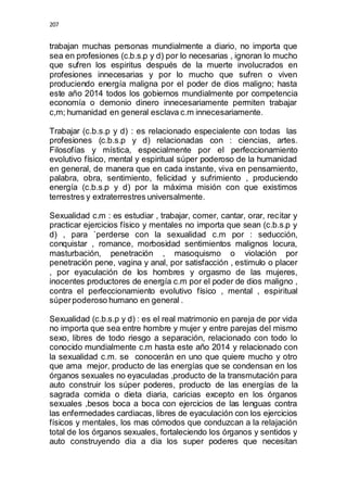 207 
trabajan muchas personas mundialmente a diario, no importa que 
sea en profesiones (c.b.s.p y d) por lo necesarias , ignoran lo mucho 
que sufren los espiritus después de la muerte involucrados en 
profesiones innecesarias y por lo mucho que sufren o viven 
produciendo energía maligna por el poder de dios maligno; hasta 
este año 2014 todos los gobiernos mundialmente por competencia 
economía o demonio dinero innecesariamente permiten trabajar 
c,m; humanidad en general esclava c.m innecesariamente. 
Trabajar (c.b.s.p y d) : es relacionado especialente con todas las 
profesiones (c.b.s.p y d) relacionadas con : ciencias, artes. 
Filosofías y mística, especialmente por el perfeccionamiento 
evolutivo físico, mental y espiritual súper poderoso de la humanidad 
en general, de manera que en cada instante, viva en pensamiento, 
palabra, obra, sentimiento, felicidad y sufrimiento , produciendo 
energía (c.b.s.p y d) por la máxima misión con que existimos 
terrestres y extraterrestres universalmente. 
Sexualidad c.m : es estudiar , trabajar, comer, cantar, orar, recitar y 
practicar ejercicios físico y mentales no importa que sean (c.b.s.p y 
d) , para `perderse con la sexualidad c.m por : seducción, 
conquistar , romance, morbosidad sentimientos malignos locura, 
masturbación, penetración , masoquismo o violación por 
penetración pene, vagina y anal, por satisfacción , estimulo o placer 
, por eyaculación de los hombres y orgasmo de las mujeres, 
inocentes productores de energía c.m por el poder de dios maligno , 
contra el perfeccionamiento evolutivo físico , mental , espiritual 
súper poderoso humano en general . 
Sexualidad (c.b.s.p y d) : es el real matrimonio en pareja de por vida 
no importa que sea entre hombre y mujer y entre parejas del mismo 
sexo, libres de todo riesgo a separación, relacionado con todo lo 
conocido mundialmente c.m hasta este año 2014 y relacionado con 
la sexualidad c.m. se conocerán en uno que quiere mucho y otro 
que ama mejor, producto de las energías que se condensan en los 
órganos sexuales no eyaculadas ,producto de la transmutación para 
auto construir los súper poderes, producto de las energías de la 
sagrada comida o dieta diaria, caricias excepto en los órganos 
sexuales ,besos boca a boca con ejercicios de las lenguas contra 
las enfermedades cardiacas, libres de eyaculación con los ejercicios 
físicos y mentales, los mas cómodos que conduzcan a la relajación 
total de los órganos sexuales, fortaleciendo los órganos y sentidos y 
auto construyendo dia a dia los super poderes que necesitan 
 
