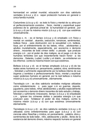 209 
hermandad en unidad mundial, educación con dios sabiduría 
verdades (c.b.s.p y d) o súper protección humana en general o 
única familia mundial. 
Costumbres (c.b.s.p y d) : es todo lo físico y mental de su alma por 
el perfeccionamiento evolutivo , físico, mental y espieiritual super 
poderoso de la glándula pineal de la humanidad en general , por 
(c.b.s.p y d) por la máxima misión (c.b.s.p y d) con que existimos 
universalmente . 
Belleza c. m. : es el tiempo (c.b.s.p y d) empleado c.m física y 
mental: en vanidad , atuendo, seducción, romances, sentimientos, 
belleza física , para destrucción con la sexualidad c.m, belleza, 
ilusa, por el entretenimiento de los bebes, niños , adolecentes y 
adultos mundialmente, especialmente, por economía o demonio 
dinero , inocentes de todo crimen delito o pecado que produce 
energía c.m , por el poder de dios maligno, es el juego c.m de los 
humanos terrestres con que inocentemente hacen honor a: los 
demonios , Satanás, Luzbel, Lucifer y el diablo , se entretienen en 
los infiernos contra la máxima misión con que existimos. 
Belleza (c.b.s.p y d) es el tiempo empleado (c.b.s.p y d) de los 
reales seres humanos en: pensamiento, palabra, obra, sentimientos 
, felicidad y sufrimiento especialmente por la belleza interna de sus 
órganos y sentidos o perfeccionamiento físico, mental y espiritual 
super poderoso humano en general, por la real belleza o máxima 
misión (c.b.s.p y d) universalmente , eternamente. 
Tecnología c.m : es dios sabiduría verdades malignas utilizadas 
como entretenimiento o para jugar c.m en guerras, deporte, 
juguetería, para bebes, niños adolescentes y adultos especialmente 
por economía o demonio dinero inocentes de todo estudio y trabajo, 
felicidad y sufrimiento innecesario, tiempo (c.b.s.p y d) empeleado 
c.m , ignoran los crímenes delitos o pecados energía c,m que 
producen para fortalecer el poder de dios maligno, contra la 
máxima misión (c.b.s.p y d) con que existimos universalmente 
eternamente. 
Tecnología (c.b.s.p y d) : es dios sabiduría verdades (c.b.s.p y d) 
utilizadas como entretenimientos para jugar (c.b.s.p y d) con 
ciencias artes filosofías y mística, en pensamiento , palabra, obra y 
sentimientos de todo bebe , niño, adolescente y adulto , libres de la 
existencia del demonio dinero, máximo respecto humano en general 
 