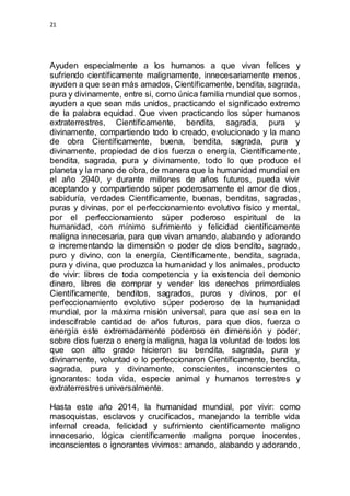 21 
Ayuden especialmente a los humanos a que vivan felices y 
sufriendo científicamente malignamente, innecesariamente menos, 
ayuden a que sean más amados, Científicamente, bendita, sagrada, 
pura y divinamente, entre si, como única familia mundial que somos, 
ayuden a que sean más unidos, practicando el significado extremo 
de la palabra equidad. Que viven practicando los súper humanos 
extraterrestres, Científicamente, bendita, sagrada, pura y 
divinamente, compartiendo todo lo creado, evolucionado y la mano 
de obra Científicamente, buena, bendita, sagrada, pura y 
divinamente, propiedad de dios fuerza o energía, Científicamente, 
bendita, sagrada, pura y divinamente, todo lo que produce el 
planeta y la mano de obra, de manera que la humanidad mundial en 
el año 2940, y durante millones de años futuros, pueda vivir 
aceptando y compartiendo súper poderosamente el amor de dios, 
sabiduría, verdades Científicamente, buenas, benditas, sagradas, 
puras y divinas, por el perfeccionamiento evolutivo físico y mental, 
por el perfeccionamiento súper poderoso espiritual de la 
humanidad, con mínimo sufrimiento y felicidad científicamente 
maligna innecesaria, para que vivan amando, alabando y adorando 
o incrementando la dimensión o poder de dios bendito, sagrado, 
puro y divino, con la energía, Científicamente, bendita, sagrada, 
pura y divina, que produzca la humanidad y los animales, producto 
de vivir: libres de toda competencia y la existencia del demonio 
dinero, libres de comprar y vender los derechos primordiales 
Científicamente, benditos, sagrados, puros y divinos, por el 
perfeccionamiento evolutivo súper poderoso de la humanidad 
mundial, por la máxima misión universal, para que así sea en la 
indescifrable cantidad de años futuros, para que dios, fuerza o 
energía este extremadamente poderoso en dimensión y poder, 
sobre dios fuerza o energía maligna, haga la voluntad de todos los 
que con alto grado hicieron su bendita, sagrada, pura y 
divinamente, voluntad o lo perfeccionaron Científicamente, bendita, 
sagrada, pura y divinamente, conscientes, inconscientes o 
ignorantes: toda vida, especie animal y humanos terrestres y 
extraterrestres universalmente. 
Hasta este año 2014, la humanidad mundial, por vivir: como 
masoquistas, esclavos y crucificados, manejando la terrible vida 
infernal creada, felicidad y sufrimiento científicamente maligno 
innecesario, lógica científicamente maligna porque inocentes, 
inconscientes o ignorantes vivimos: amando, alabando y adorando, 
 