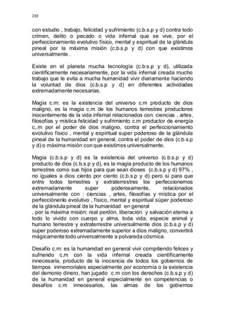 210 
con estudio , trabajo, felicidad y sufrimiento (c.b.s.p y d) contra todo 
crimen, delito o pecado o vida infernal que se vive, por el 
perfeccionamiento evolutivo físico, mental y espiritual de la glándula 
pineal por la máxima misión (c.b.s.p y d) con que existimos 
universalmente . 
Existe en el planeta mucha tecnología (c.b.s.p y d), utilizada 
científicamente necesariamente, por la vida infernal creada mucho 
trabajo que le evita a mucha humanidad vivir diariamente haciendo 
la voluntad de dios (c.b.s.p y d) en diferentes actividades 
extremadamente necesarias. 
Magia c.m: es la existencia del universo c.m producto de dios 
maligno, es la magia c.m de los humanos terrestres productores 
inocentemente de la vida infernal relacionados con: ciencias , artes, 
filosofías y mística felicidad y sufrimiento c.m productor de energía 
c,.m por el poder de dios maligno, contra el perfeccionamiento 
evolutivo físico , mental y espiritual super poderoso de la glándula 
pineal de la humanidad en general, contra el poder de dios (c.b.s.p 
y d) o máxima misión con que existimos universalmente. 
Magia (c.b.s.p y d) es la existencia del universo (c.b.s.p y d) 
producto de dios (c.b.s.p y d), es la magia producto de los humanos 
terrestres como sus hijos para que sean dioses (c.b.s.p y d) 97% , 
no iguales a dios ciento por ciento (c.b.s.p y d) pero si para que 
entre todos terrestres y extraterrestres los perfeccionemos 
extremadamente super poderosamente, relacionados 
universalmente con : ciencias , artes, filosofías y mística por el 
perfecciónenlo evolutivo , físico, mental y espiritual súper poderoso 
de la glándula pineal de la humanidad en general 
, por la máxima misión: real perdón, liberación y salvación eterna a 
todo lo vivido con cuerpo y alma, toda vida, especie animal y 
humano terrestre y extraterrestre universalmente dios (c.b.s.p y d) 
super poderoso extremadamente superior a dios maligno, convertirá 
mágicamente todo universalmente a polvareda cósmica. 
Desafío c.m: es la humanidad en general vivir compitiendo felices y 
sufriendo c,m con la vida infernal creada científicamente 
innecesaria, producto de la inocencia de todos los gobiernos de 
tiempos inmemoriales especialmente por economía o la existencia 
del demonio dinero, han jugado c.m con los derechos (c.b.s.p y d) 
de la humanidad en general especialmente en competencias o 
desafíos c.m innecesarios, las almas de los gobiernos 
 