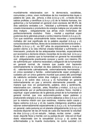 211 
mundialmente relacionados con la democracia, socialistas, 
comunistas y otros, viven mofándose de los mandamientos leyes o 
palabra de: yave, ala , jehova, o dios (c.b.s.p y d) , a través de los 
sabios profetas y científicos (c.b.s.p y d) de la historia humana, los 
gobiernos y la humanidad en general viven esclavos del 96.5% de 
dios sabiduría verdades c.m , felicidad y sufrimiento vida infernal 
creada innecesaria o productora de energía maligna por el poder de 
dios maligno , obligadamente sus almas viven mofándose del 
perfeccionamiento evolutivo físico , mental y espiritual súper 
poderoso de la glándula pineal y contra máxima misión (c.b.s.p y d) 
Con que existimos universalmente todos inocentes y conscientes 
mofados del real significado de la palabra equidad (c.b.s.p y d) 
conocida desde milenios, libres de la existencia del demonio dinero. 
Desafío (c.b.s.p y d) : es 927 años de enjuiciamiento a muerte o 
perdón eterno a la vida infernal creada felicidad y sufrimiento c.m 
innecesario, producto de los antepasados inocentes, especialmente 
por economía o demonio dinero; inocentes de la vida real (c.b.s.p y 
d) de edén o paraíso que la humanidad en general ha necesitado 
vivir obligadamente practicando conocer y sentir, con máximo 3% 
de sufrimiento por extrema necesidad y obligación de la humanidad 
en general normal, de manera que pueda vivir haciendo 
extremadamente la voluntad de dios sabiduría verdades (c.b.s.p y 
d) : valientemente calmadamente, extremadamente hermanados , 
en única sociedad o familia , extremadamente súper protegido y 
cuidados pòr un único gobierno mundial que posea alto porcentaje 
de sabiduría verdades sobre dios maligno y sabiduría verdades 
(c.b.s.p y d) sobre dios (c.b.s.p y d) humanidad en general 
extremadamente en paz y armonía eternamente presente , de 
manera que viva: en pensamiento, palabra, obra y sentimiento, 
relacionados con , ciencias , artes, filosofías y mística , (c.b.s.p y d) 
especialmente por el perfeccionamiento evolutivo físico, mental y 
espiritual súper poderoso de la glándula pineal de la humanidad en 
general normal, que viva autoconstruyendo súper poderes y 
produciendo energía (c.b.s.p y d) como alabanza a dios (c.b.s.p y d) 
por la máxima misión con que existimos, máxima razón causa y 
lógica extrema (c.b.s.p y d) de nuestra inteligencia analítica para 
razonar extremadamente especialmente (c.b.s.p y d). la humanidad 
en general, cada persona en el planeta obligadamente (c.b.s.p y d) 
necesita disponer de las 24 horas de cada día haciendo la voluntad 
de dios (c.b.s.p y d) en estudio , trabajo, recitar, comer , cantar , 
rezar, deporte físico y mental, con su pareja de pòr vida con el ritual 
diario relacionado con la sexualidad (c.b.s.p y d) contra las 
enfermedades y la muerte involuntaria, no como suicidad c.m 
 