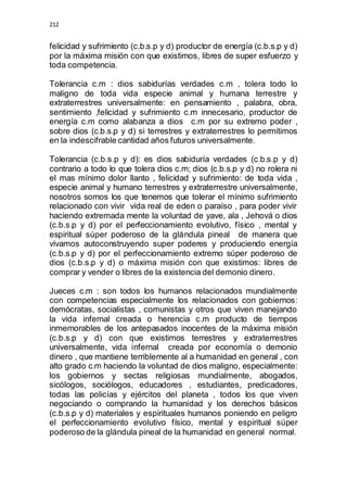 212 
felicidad y sufrimiento (c.b.s.p y d) productor de energía (c.b.s.p y d) 
por la máxima misión con que existimos, libres de super esfuerzo y 
toda competencia. 
Tolerancia c.m : dios sabidurías verdades c.m , tolera todo lo 
maligno de toda vida especie animal y humana terrestre y 
extraterrestres universalmente: en pensamiento , palabra, obra, 
sentimiento ,felicidad y sufrimiento c.m innecesario, productor de 
energía c.m como alabanza a dios c.m por su extremo poder , 
sobre dios (c.b.s.p y d) si terrestres y extraterrestres lo permitimos 
en la indescifrable cantidad años futuros universalmente. 
Tolerancia (c.b.s.p y d): es dios sabiduría verdades (c.b.s.p y d) 
contrario a todo lo que tolera dios c.m; dios (c.b.s.p y d) no rolera ni 
el mas mínimo dolor llanto , felicidad y sufrimiento: de toda vida , 
especie animal y humano terrestres y extraterrestre universalmente, 
nosotros somos los que tenemos que tolerar el mínimo sufrimiento 
relacionado con vivir vida real de eden o paraíso , para poder vivir 
haciendo extremada mente la voluntad de yave, ala , Jehová o dios 
(c.b.s.p y d) por el perfeccionamiento evolutivo, físico , mental y 
espiritual súper poderoso de la glándula pineal de manera que 
vivamos autoconstruyendo super poderes y produciendo energía 
(c.b.s.p y d) por el perfeccionamiento extremo súper poderoso de 
dios (c.b.s.p y d) o máxima misión con que existimos: libres de 
comprar y vender o libres de la existencia del demonio dinero. 
Jueces c.m : son todos los humanos relacionados mundialmente 
con competencias especialmente los relacionados con gobiernos: 
demócratas, socialistas , comunistas y otros que viven manejando 
la vida infernal creada o herencia c.m producto de tiempos 
inmemorables de los antepasados inocentes de la máxima misión 
(c.b.s.p y d) con que existimos terrestres y extraterrestres 
universalmente, vida infernal creada por economía o demonio 
dinero , que mantiene terriblemente al a humanidad en general , con 
alto grado c.m haciendo la voluntad de dios maligno, especialmente: 
los gobiernos y sectas religiosas mundialmente, abogados, 
sicólogos, sociólogos, educadores , estudiantes, predicadores, 
todas las policías y ejércitos del planeta , todos los que viven 
negociando o comprando la humanidad y los derechos básicos 
(c.b.s.p y d) materiales y espirituales humanos poniendo en peligro 
el perfeccionamiento evolutivo físico, mental y espiritual súper 
poderoso de la glándula pineal de la humanidad en general normal. 
 