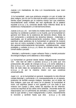 213 
Jueces c.m mediadores de dios c,m inocentemente, que viven 
castigando 
A la humanidad para que produzca energía c.m por el poder de 
dios maligno, por no vivir la vida real de edén o paraíso en unidad o 
familia súper protegida por la máxima misión con que existimos, 
inocentemente sean mofado del real significado de la palabra 
equidad (c.b.s.p y d), conocida desde hace milenios libres de la 
existencia o manipulación c,m del demonio dinero. 
Jueces (c.b.s.p y d) : son todos los reales seres humanos, que sus 
espíritus no condenan a prisión o a la muerte, por la humanidad en 
general vivir libres de la existencia del demonio dinero, libres de 
vivir comprando y vendiendo los derechos básicos , materiales y 
espirituales, por el perfeccionamiento evolutivo, físico , mental y 
espiritual súper poderoso de la humanidad en general de manera 
que viva en única sociedad o familia, unico gobierno, humanidad 
den general extremadamente hermanada , equitativamente , súper 
protegida y cuidada (c.b.s.p y d, libres de cometer toda clase de 
crimen delito o pecado 
, felicidad y sufrimiento y super esfuerzo físico y mental productor 
de energía maligna como alabanza a dios maligno. 
La humanidad en general desde bebes obligadamente necesitan 
vivir vida real de edén o paraíso (c.b.s.p y d) para que viva 
produciendo alto grado de energía (c.b.s.p y d) como alabanza a 
dios (c.b.s.p y d) , de manera que la humanidad en general viva 
libre de toda clase de competencia, día a día perfeccionándose 
(c.b.s.p y d) por la máxima misión con que existimos 
universalmente. 
Jugar c.m . es la humanidad en general, manejando la vida infernal 
creada felicidad y sufrimiento c.m innecesariamente en el planeta, 
productor de terrible energía maligna, inocentes, por el poder de 
dios maligno, para que asi como en el planeta, la humanidad al 
morir, sus espíritus pasen a vivir jugando c.m con todo lo que 
vivieron con cuerpo y alma, todos los espíritus de los infiernos, 
contra los espíritus de los cielos reino celestial ; inocentes todos los 
relacionados con el sufrimiento de animales y humanos , ignoran 
todo lo que sienten y viven malignamente o sufren, inocentemente 
lo revivirán y sentirán hasta que dios (c.b.s.p y d) este 
 