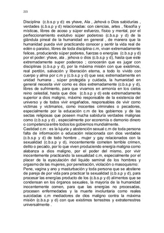 215 
Disciplina (c.b.s.p y d): es yhave, Ala , Jehová o Dios sabidurías , 
verdades (c.b.s.p y d) relacionadas: con ciencias, artes , filosofía y 
místicas, libres de acoso y súper esfuerzo, físico y mental, por el 
perfeccionamiento evolutivo súper poderoso (c.b.s.p y d) de la 
glándula pineal de la humanidad en general , de manera que la 
humanidad pueda vivir practicando conocer y sentir la vida real de 
edén o paraíso, libres de toda disciplina c.m, vivan extremadamente 
felices, produciendo súper poderes, fuerzas o energías (c.b.s.p y d) 
por el poder: yhave, ala , jehova o dios (c.b.s.p y d), hasta que este 
extremadamente super poderoso ; conocerán que es jugar con 
disciplinas (c.b.s.p y d), por la máxima misión con que existimos, 
real perdón, salvación y liberación eterna, a todo lo vivido con 
cuerpo y alma por c.m y (c.b.s.p y d) que sea; extremadamente en 
unidad humana , súper protegida y cuidada, la humanidad en 
general necesita vivir como es dios extremadamente (c.b.s.p y d), 
libres de sufrimiento, para que vivamos en armonía en los cielos 
reino celestial, hasta que dios (c.b.s.p y d) este extremadamente 
superior a dios maligno, máximo responsable de la existencia del 
universo y de todos vivir engañados, responsables de vivir como 
victimas y victimarios, como inocentes criminales o pecadores, 
especialmente por la educación c.m de los gobiernos y de las 
sectas religiosas que poseen mucha sabiduría verdades malignas 
como (c.b.s.p y d) , especialmente por economía o demonio dinero 
o competencia entre todos los gobiernos mundialmente. 
Castidad c.m : es la lujuria y abstención sexual c.m de toda persona 
falta de información o educación relacionada con dios verdades 
(c.b.s.p y d) de todo hombre , mujer y gay relacionados con la 
sexualidad (c.b.s.p y d), inocentemente cometen terrible crimen, 
delito o pecado, por lo que viven produciendo energía maligna como 
alabanza a dios maligno, por el poder del mismo, por vivir 
inocentemente practicando la sexualidad c.m, especialmente por el 
placer de la eyaculación del liquido seminal de los hombres y 
orgasmo de las mujeres, por penetración, violación o masoquismo: 
Pene, vagina y ano y masturbación y toda persona que se abstiene 
de pareja de por vida para practicar la sexualidad (c.b.s.p y d), para 
procesar las energías producto de los (c.b.s.p y d) alimentos que se 
condensan en los órganos sexuales, la mayoría de la humanidad 
inocentemente comen, para que las energías no procesadas, 
procesen enfermedades y la muerte involuntaria como reales 
suicidadas c,m mediadores de dios maligno contra la máxima 
misión (c.b.s.p y d) con que existimos terrestres y extraterrestres 
universalmente . 
 