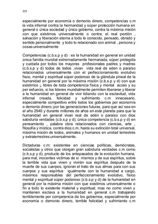 219 
especialmente por economía o demonio dinero, competencias c.m 
la vida infernal contra la hermandad y súper protección humana en 
general o única sociedad y único gobierno, contra la máxima misión 
con que existimos universalmente o contra; el real perdón , 
salvación y liberación eterna a todo lo conocido, pensado, obrado y 
sentido personalmente y todo lo relacionado con animal , persona y 
cosas universalmente 
Competencias (c.b.s.p y d) : es la humanidad en general en unidad 
única familia mundial extremadamente hermanada, súper protegida 
y cuidada por todos los mayores profesionales padres y madres 
(c.b.s.p y d) todos de todos ,vivan vida real de eden o paraíso 
relacionados universalmente con el perfeccionamiento evolutivo 
fisco, mental y espiritual súper poderoso de la glándula pineal de la 
humanidad en general por la máxima misión (c.b.s.p y d) con que 
existimos ¡, libres de toda competencia física y mental acoso y su 
per esfuerzo, si los lideres mundialmente permiten liberarse y liberar 
a la humanidad en general de vivir lidiando con la esclavitud, vida 
infernal creada, felicidad y sufrimiento c.m innecesario, 
especialmente competitivo entre todos los gobiernos por economía 
o demonio dinero; por las generaciones futuras, para que así sea en 
el año 2940 y durante millones de años en este planeta para que la 
humanidad en general vivan real de edén o paraíso con dios 
sabiduría verdades (c.b.s.p y d), única competencia (c.b.s.p y d) en 
pensamiento , palabra obra relacionados con ciencias, arte , 
filosofía y mística, contra dios c.m, hasta su extinción total universal, 
máxima misión de todos, animales y humanos en unidad terrestres 
y extraterrestres universalmente. 
Dictaduras c.m: existentes en ciencias políticas, demócratas, 
socialistas y otros que otorgan gran sabiduría verdades c.m como 
(c.b.s.p y d), producto de los antepasados de la evolución humana, 
para mal, inocentes victimas de si mismos y de sus espíritus, sobre 
la terrible vida que viven y vivirán sus espíritus después de la 
muerte de sus cuerpos, ignoran el trato de sus almas para con sus 
cuerpos y sus espíritus igualmente con la humanidad a cargo, 
máximos responsables del perfeccionamiento evolutivo, físico 
mental y espiritual súper poderoso (c.b.s.p y d) de la humanidad en 
general por la máxima misión con que existimos universalmente o 
fin a todo lo existente material y espiritual; mas no como viven y 
mantienen esclava a la humanidad en general c.m trabajando 
terriblemente por competencia de los gobiernos, especialmente por 
economía o demonio dinero, terrible felicidad y sufrimiento c.m 
 