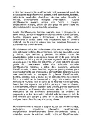 22 
a dios fuerza o energía científicamente maligna universal, producto 
de alto grado de: pensamiento, palabra, obra, sentimiento, felicidad, 
sufrimiento, conductas, disciplinas, ciencias, artes, filosofía y 
mística, científicamente malignas innecesarias. Lógica 
científicamente maligna, porque dios fuerza o energía, 
cinéticamente maligno, existe con alto grado de poder sobre los 
elementales de los elementos de la naturaleza. 
Ayuda Científicamente, bendita, sagrada, pura y divinamente, a 
sufrir menos, aprecien y respeten extremadamente Científicamente, 
bendita, sagrada, pura y divinamente: a todo bebé, niño, 
adolescente y adulto, como más importantes que el universo 
material, por la máxima misión con que existimos terrestres y 
extraterrestres universalmente. 
Mundialmente todos los profesionales y las sectas religiosas, con 
dios sabiduría verdades Científicamente, benditas, sagradas, puras 
y divinas, que reciban y poseen, conquisten todas las 
universidades, todos los gobiernos, reinos, sin fin de lucro, libres de 
toda violencia, física y verbal, para que hagan de todos los países 
un único país y de todos los gobiernos, un único gobierno con alto 
grado de conocimiento, sobre dios sabiduría verdades 
científicamente malignas y sobre dios, sabiduría, verdades 
Científicamente, buenas, benditas, sagradas, puras y divinas, para 
que mundialmente sea propietario, y administrador del planeta, para 
que mundialmente se encargue de gobernar Científicamente, 
bendita, sagrada, pura y divina, por el perfeccionamiento evolutivo 
físico y mental de la humanidad a cargo, de manera que la 
humanidad mundial, viva esclava de la felicidad Científicamente, 
buena, bendita, sagrada, pura y divina, para que conozcan el amor, 
Científicamente, bendito, sagrado, puro y divino, por los espíritus de 
sus ancestros, o liberarlos eternamente, de todo lo que viven 
manejando en las diferentes dimensiones: los infiernos, el 
purgatorio y en los cielos reino celestial, relacionados con todo lo 
que vivieron con cuerpo y alma en el planeta científicamente 
maligno, bueno, bendito, sagrado, puro y divino. 
Mundialmente no se nieguen a aceptar ayudar por vivir hechizados, 
embrujados, engañados, gobernados, científicamente, 
malignamente, innecesariamente como herramientas físicas y 
mentales, contra la máxima misión universal Científicamente, 
 