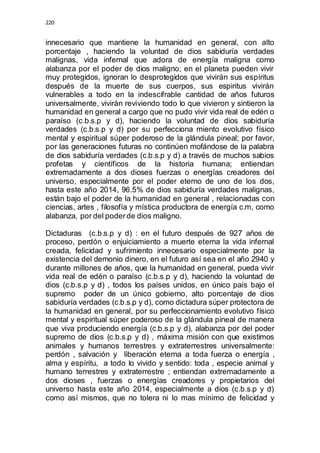 220 
innecesario que mantiene la humanidad en general, con alto 
porcentaje , haciendo la voluntad de dios sabiduría verdades 
malignas, vida infernal que adora de energía maligna como 
alabanza por el poder de dios maligno; en el planeta pueden vivir 
muy protegidos, ignoran lo desprotegidos que vivirán sus espíritus 
después de la muerte de sus cuerpos, sus espiritus vivirán 
vulnerables a todo en la indescifrable cantidad de años futuros 
universalmente, vivirán reviviendo todo lo que vivieron y sintieron la 
humanidad en general a cargo que no pudo vivir vida real de edén o 
paraíso (c.b.s.p y d), haciendo la voluntad de dios sabiduría 
verdades (c.b.s.p y d) por su perfecciona miento evolutivo físico 
mental y espiritual súper poderoso de la glándula pineal; por favor, 
por las generaciones futuras no continúen mofándose de la palabra 
de dios sabiduría verdades (c.b.s.p y d) a través de muchos sabios 
profetas y científicos de la historia humana; entiendan 
extremadamente a dos dioses fuerzas o energías creadores del 
universo, especialmente por el poder eterno de uno de los dos, 
hasta este año 2014, 96.5% de dios sabiduría verdades malignas, 
están bajo el poder de la humanidad en general , relacionadas con 
ciencias, artes , filosofía y mística productora de energía c.m, como 
alabanza, por del poder de dios maligno. 
Dictaduras (c.b.s.p y d) : en el futuro después de 927 años de 
proceso, perdón o enjuiciamiento a muerte eterna la vida infernal 
creada, felicidad y sufrimiento innecesario especialmente por la 
existencia del demonio dinero, en el futuro así sea en el año 2940 y 
durante millones de años, que la humanidad en general, pueda vivir 
vida real de edén o paraíso (c.b.s.p y d), haciendo la voluntad de 
dios (c.b.s.p y d) , todos los países unidos, en único país bajo el 
supremo poder de un único gobierno, alto porcentaje de dios 
sabiduría verdades (c.b.s.p y d), como dictadura súper protectora de 
la humanidad en general, por su perfeccionamiento evolutivo físico 
mental y espiritual súper poderoso de la glándula pineal de manera 
que viva produciendo energía (c.b.s.p y d), alabanza por del poder 
supremo de dios (c.b.s.p y d) , máxima misión con que existimos 
animales y humanos terrestres y extraterrestres universalmente: 
perdón , salvación y liberación eterna a toda fuerza o energía , 
alma y espíritu, a todo lo vivido y sentido: toda , especie animal y 
humano terrestres y extraterrestre ; entiendan extremadamente a 
dos dioses , fuerzas o energías creadores y propietarios del 
universo hasta este año 2014, especialmente a dios (c.b.s.p y d) 
como así mismos, que no tolera ni lo mas mínimo de felicidad y 
 
