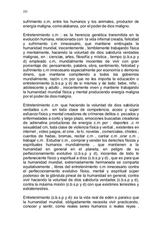 221 
sufrimiento c.m, entre los humanos y los animales, productor de 
energía maligna, como alabanza, por el poder de dios maligno. 
Entretenimiento c.m : es la herencia genética transmitida en la 
evolución humana, relacionada con la vida infernal creada, felicidad 
y sufrimiento c.m innecesario, que mantiene embrujada la 
humanidad mundial, inocentemente , terriblemente trabajando física 
y mentalmente, haciendo la voluntad de dios sabiduría verdades 
malignas, en : ciencias, artes, filosofía y mística , tiempo (c.b.s.p y 
d) empleado c.m, mundialmente inocentes de vivir con gran 
porcentaje de: pensamiento, palabra, obra, sentimiento, felicidad y 
sufrimiento c.m innecesario especialmente por economía o demonio 
dinero, que mantiene compitiendo a todos los gobiernos 
mundialmente, razón c.m por que no les importa la educación o 
entretenimiento (c.b.s.p y d) de si mismos y de todo: bebe, niño , 
adolescente y adulto , inocentemente viven y mantiene trabajando 
la humanidad mundial física y mental produciendo energía maligna 
por el poder de dios maligno. 
Entretenimiento c.m :que haciendo la voluntad de dios sabiduría 
verdades c.m en toda clase de competencia, acoso y súper 
esfuerzo físico y mental creadores de crímenes delitos o pecados y 
enfermedades a corto y largo plazo, emociones buscadas creadoras 
de adrenalina productoras de energía c.m por : deportes ,c m 
sexualidad cm, toda clase de violencia física y verbal , existentes en 
internet , video juegos, el cine , la tv, novelas , comerciales, chistes , 
cuentos de hadas, bromas, recitar c.m , cantar c.m ,orar c.m , 
trabajar c.m . Estudiar c.m , comprar y vender los derechos físicos y 
espirituales humanos mundialmente , que mantienen a la 
humanidad en general en el planeta, en peligro de su 
perfeccionamiento evolutivo (c.b.s.p y d), inocentes de todo lo 
perteneciente físico y espiritual a dios (c.b.s.p y d) , que es para que 
la humanidad mundial, extremadamente hermanada se comparta 
equitativamente , libres del entretenimiento c.m innecesario contra 
el perfeccionamiento evolutivo físico, mental y espiritual súper 
poderoso de la glándula pineal de la humanidad en general, contra 
vivir haciendo la voluntad de dios sabiduría verdades (c.b.s.p y d), 
contra la máxima misión (c.b.s.p y d) con que existimos terrestres y 
extraterrestres. 
Entretenimiento (c.b.s.p y d): es la vida real de edén o paraíso que 
la humanidad mundial, obligadamente necesita vivir practicando, 
conocer y sentir, como reales seres humanos o reales reyes , 
 