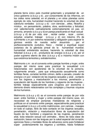 222 
planeta tierra único país mundial gobernado y propiedad de un 
único gobierno (c.b.s.p y d) , por conocimiento de los infiernos, en 
los cielos reino celestial, en el planeta y en otros planetas como 
ejemplo de vida, humanidad mundial haciendo la voluntad de dios 
sabiduría verdades (c.b.s.p y d) : con ciencias , artes, filosofía y 
mística , en pensamiento, palabra, obra, sentimientos y felicidad, 
vivir valientemente calmadamente extremadamente en paz, en 
armonía, amando (c.b.s.p y d) en pareja practicando el ritual sexual 
(c.b.s.p y d) de por vida, orar , recitar cantar , rezar , comer, 
estudiar, enseñar, trabajar (c.b.s.p y d) con máximo 3% de 
sufrimiento c.m por extrema necesidad y obligación para esperar la 
gloriosa venida de nuestro señor Jesucristo , por el 
perfeccionamiento evolutivo, físico , mental y espiritual súper 
poderoso de la glándula pineal de la humanidad mundial; 
humanidad entretenida esclava, haciendo la voluntad de dios 
felicidad (c.b.s.p y d) , productora de energía (c.b.s.p y d), por el 
poder supremo eterno de dios (c.b.s.p y d) o máxima misión con 
que existimos terrestres y extraterrestres. 
Matrimonio c.m : es el convenio entre parejas hombre y mujer, entre 
parejas del mismo sexo para practicar la sexualidad c.m 
relacionadas con apoderarse de la voluntad de la persona, 
vulgarmente amada , para que enloquecida sexualmente como 
terribles fieras, cometan terrible crimen, delito o pecado, creador de 
energía c.m por: violación de los órganos sexuales y anal , contacto 
con los órganos y masturbación a los mismos, penetración y 
eyaculación del liquido de los hombres y orgasmo de las mujeres , 
terrible trabajo especialmente para cirujanos por economía o 
demonio dinero relacionados con los complejos y traumas síquicos 
de los humanos . 
Matrimonio (c.b.s.p y d): es el convenio entre parejas de por vida 
sean: entre hombre y mujer y entre parejas del mismo sexo, sin 
necesidad de emplear personas mediadoras de religiones y 
políticas en el convenio entre parejas, especialmente para practicar 
la sexualidad (c.b.s.p y d) entre matrimonios ,con caricias , masajes 
en todo el cuerpo, libre de todo contacto en los órganos sexuales, 
penetración, violación y masturbación libres de eyaculación del 
liquido de los hombres y orgasmos de las mujeres, penetración 
anal, toda relación sexual con animales , libres de toda clase de 
seducción, besos con las lenguas por la salud especial del corazón, 
ejercicios físico y mentales libres de esfuerzos como para fortalecer 
súper poderosamente los órganos y sentidos, hasta fortalecer 
 
