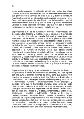 223 
super poderosamente la glándula pineal con todos los súper 
poderes autoconstruidos contra todas las enfermedades de manera 
que pueda hace la voluntad de dios (c.b.s.p y d) sobre la vida, la 
muerte, el control de los elementales del universo en general ; en el 
futuro así sea a partir del año 2940 , que la humanidad mundial 
este viviendo vida real (c.b.s.p y d) de edén o paraíso haciendo la 
voluntad de dios sabiduría verdades (c.b.s.p y d) por la máxima 
misión con que existimos terrestres y extraterrestres. 
Espectadores c.m: es la humanidad mundial relacionadas: con 
ciencias, artes, filosofía y mística, tiempo (c.b.s.p y d) empleado 
c.m , en la vida infernal creada felicidad y sufrimiento c.m 
innecesario en la evolución humana de este planeta, humanidad 
mundial esclava c.m especialmente espectadora de todo lo externo, 
por economía o demonio dinero, contra el perfeccionamiento 
evolutivo de: sus órganos, glándulas, genes el conjunto óseo, sus 
huesos, los sentidos , cada parte de su cuerpo físico, mental y 
espiritual ; la humanidad mundial ignora que obligadamente 
necesita vivir como máxima espectadora física y mental para que su 
alma trate su cuerpo y espíritu para que se conozcan mas 
importante y super poderosamente que el universo, 96.5% de dios 
sabiduría verdades malignas, espectadores de todo lo relacionado, 
productor de emociones , adrenalina y de energía c.m por el poder 
de dios maligno, contra la máxima misión (c.b.s.p y d) con que 
existimos terrestres y extraterrestres. 
Espectadores (c.b.s.p y d): es la humanidad mundial del futuro, si 
los gobiernos o lideres mundialmente lo permiten, asi sea a partir 
del año 2940 y durante millones de años, para que puedan vivir 
practicando conocer y sentir la real vida (c.b.s.p y d) de eden o 
paraíso como máximos espectadores de los órganos y sentidos de 
la hermandad humana , extremadamente súper protegida y 
cuidada, para que la humanidad mundial, cada alma de cada 
persona como máxima y espectadora, trate su cuerpo y espíritu 
para que se conozca mas importante que el universo, relacionada: 
con ciencias artes filosofía y mística, pensamiento, palabra, obra, 
sentimiento , felicidad y sufrimiento (c.b.s.p y d) , por el 
perfeccionamiento evolutivo físico , mental y espiritual súper 
poderoso de la glándula pineal de la humanidad en general reales 
genios espectadores (c.b.s.p y d) libres de emociones productoras 
de adrenalina y energía c.m, reales genios humanos super 
poderosos productores de energía por el poder de dios (c.b.s.p y d) 
o máxima misión con que existimos terrestres y extraterrestres. 
 