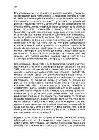 224 
Reencarnación c.m : es permitir que especies animales y humanos 
se reproduzcan para vivir sufriendo , produciendo energías c.m por 
el poder de dios maligno, los espíritus de los humanos han vivido 
reencarnando de cuerpo en cuerpo y viviendo de planeta en 
planeta, procurando donde y como vivir por su perfeccionamiento 
evolutivo físico, mental y espiritual super poderoso de la glándula 
pineal; es terrible crimen delito o pecado, el que comete la 
humanidad mundial, con engendrar hijos, para vivir perdidos con 
esta terrible vida infernal felicidad y sufrimiento c.m innecesario, 
contra el perfeccionamiento evolutivo físico , mental y espiritual 
súper poderoso (c.b.s.p y d), inocentes ignoran que la felicidad y 
sufrimiento c.m de sus hijos por no vivir para perfeccionarse 
extremadamente, lo reviran y sentirán sus espiritus después de la 
muerte de sus cuerpos , igualmente los espíritus de la humanidad 
mundial , encargada como familia que somos , responsables todos 
de todos; con la vida de nadie se juega c.m : relacionados con 
ciencias , arte, filosofía y mistica , contra la máxima misión (c.b.s.p 
y d)con que existimos terrestres (c.b.s.p y d) y extraterrestres. 
Reencarnación (c.b.s.p y d) : es la humanidad mundial, vivir vida 
real (c.b.s.p y d) de eden o paraíso para que asi sea a partir del año 
2940 y dirante millones de años futuros viva super protegida y 
cuidada a manera que cada espíritu que reencarne , en todo feto 
humano al nacer pueda vivir perfeccionándose física mental y 
espiritual super poderosamente, razón por la qe ha vivdo su espieitu 
reencarnando, de cuerpo en cuerpo y viviendo de planeta en 
planeta, relacionado con la máxima misión (c.b.s.p y d) con que 
existimos toda vida , especie animal y humano terrestres y 
extraterrestre , por su felicidad y sufrimiento c.m de los demás , no 
engendre hijos no importa la terrible fortuna que le herede para vivir 
manejando y no poder vivir para perfeccionase, vivir para vivir 
produciendo energía c.m por el poder de dios maligno; no me crean 
si pueden desdoblarsen, pueden conocer como se vive y se siente 
en los infiernos y en los cielos reino celestial o esperen que sus 
cuerpos mueran, para que sus espíritus conozcan y sientan todo lo 
vivido con cuerpo y alma en este y en todo planeta, mas todo lo 
vivido y sentido toda especie animal y humano por bueno y malo 
que sea, relacionado universalmente . 
Magos c.m: son todos los humanos estudioso de ciencias ocultas, 
relacionados c.m : con los demonios, Lucifer, Luzbel , satanas , el 
diablo y otros, para manipular los espiritus de los elementales, para 
causarle mal a la naturaleza, dolor y sufrimiento c.m innecesario 
 