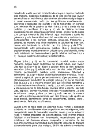 225 
creador de la vida infernal, productor de energía c.m por el poder de 
dios maligno, inocentes mediadores de la vida infernal que vivirán 
sus espíritus en los infiernos eternamente, si su dios maligno llegara 
a reinar eternamente; todo por los gobiernos mundialmente , 
supremos encargados del planeta y de la humanidad en general 
c.m, mofasen de la palabra de dios (c.b.s.p y d) a través de los 
profetas y científicos (c.b.s.p y d) de la historia humana 
especialmente por economía o demonio dinero creador de la magia 
c.m con que crearon la vida infernal , que mantiene a todos los 
gobiernos y a la humanidad mundial, compitiendo y esclava c.m , 
pertenecientes a las ciencias políticas, religiones, tradiciones y 
culturas, de manera que vivan haciendo la voluntad de dios c.m, 
contra vivir haciendo la voluntad de dios (c.b.s.p y d) 97% , 
compartiendo todo: pensamiento, palabra, obra y sentimientos 
equitativamente mundialmente en unidad como única familia, libres 
de la existencia del demonio dinero, por la máxima misión(c.b.s.p y 
d) con que existimos terrestres y extraterrestres. 
Magos (c.b.s.p y d): es la humanidad mundial, reales super 
humanos magos super poderosos del mundo futuro, que vivirán 
vida real (c.b.s.p y d) de Edén o paraíso, hijos de dios abidurias 
verdades (c.b.s.p y d), relacionados: con ciencias , artes. Filosofía y 
mística, pensamiento, palabra, obra, sentimiento, felicidad y 
sufrimiento (c.b.s.p y d) por el perfeccionamiento evolutivo, físico, 
mental y espiritual, por el perfeccionamiento súper poderoso de la 
glandula pineal, productora de energía (c.b.s.p y d) por el poder de 
dios (c.b.s.p y d) o máxima misión con que existimos terrestres y 
extraterrestres universalmente o real (c.b.s.p y d): perdón. salvación 
y liberación eterna de toda fuerza, energía, alma y espíritu , de toda 
vida, especie , animal y humano terrestres y extraterrestre , a todo 
lo vivido con cuerpo y alma por bueno y malo que sea, de manera 
que todos existamos eternamente con dios (c.b.s.p y d), iguales al 
color blanco, eternamente libres de pensamiento, palabra. Obra , 
sentimiento . Felicidad y sufrimiento. 
Guerra c.m: es toda clase de violencia física, verbal y sicológica 
existente: en las diferentes ciencias políticas, sectas religiosas, toda 
competencia entre la humanidad mundial, acoso y super esfuerzo 
físico y mental creadores de enfermedades, vida infernal creada 
felicidad y sufrimiento c.m innecesario, especialmente por la 
existencia del demonio dinero, comprador y vendedor de los 
derechos humanos; humanidad mundialmente inocente de trabajar 
extremadamente para dios maligno, 96.5% de sabiduría verdades 
 