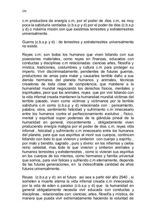 226 
c.m productora de energía c.m, por el poder de dios c.m, es muy 
poca la sabiduría verdades (c.b.s.p y d) por el poder de dios (c.b.s.p 
y d) o máxima misión con que existimos terrestres y extraterrestres 
universalmente. 
Guerra (c.b.s.p y d) : de terrestres y extraterrestres universalmente 
no existe. 
Reyes c.m: son todos los humanos que viven lidiando con sus 
posesiones materiales, como reyes en finanzas, educados con 
conductas y disciplinas c.m relacionadas: ciencias artes, filosofía y 
mística, tradiciones, costumbres y cultura c.m para proteger su 
imperio. Vivir discriminadamente, pendientes de futuras guerras, 
productores de amas para matar y causarles terrible daño a sus 
demás hermanos del planeta humanos y animales, técnicas 
creadoras de toda clase de competencia, que mantiene a la 
humanidad mundial negociando los derechos físicos, mentales y 
espirituales, peor que los animales, reyes que por vivir lidiando con 
la vida infernal creada mantienen la humanidad mundial victimas del 
terrible pasado, viven como victimas y victimarios por la terrible 
sabiduría c.m como (c.b.s.p y d) relacionada con : pensamiento, 
palabra, obra, sentimiento felicidad y sufrimiento c.m innecesario 
entre los humanos contra el perfeccionamiento evolutivo , físico, 
mental y espiritual super poderoso de la glándula pineal de la 
humanidad en general, inocentemente , obligadamente viven 
produciendo energía maligna por el poder de dios c.m, reyes vida 
infernal , felicidad y sufrimiento c.m innecesario entre los humanos 
del planeta, para que sus espíritus al morir sus cuerpos, continúen 
lidiando con todo lo que vivieron y sintieron con cuerpo y espíritu , 
por malo y bendito, sagrado , puro y divino: en los infiernos y cielos 
reino celestial, mas todo lo que vivieron y sintieron animales y 
humanos terrestres y extraterrestres , como si vivieran sus espíritus 
en los cuerpos de los mismos, como hermanos y familia universal 
que somos, para vivir felices y sufriendo c.m eternamente, depende 
de las futuras generaciones, en la indescifrable cantidad de años 
futuros universalmente. 
Reyes (c.b.s.p y d): en el futuro así sea a partir del año 2940 , si 
someten a muerte eterna la vida infernal creada c.m innecesaria, 
por la vida de eden o paraíso (c.b.s.p y d) que la humanidad en 
general obligadamente necesita vivir educada con conductas y 
disciplinas , relacionadas con: ciencias, artes, filosofía y mística, de 
manera que pueda vivir extremadamente haciendo la voluntad de 
 