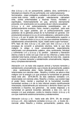 227 
dios (c.b.s.p y d); en pensamiento, palabra, obra, sentimiento y 
felicidad con máximo 3% de sufrimiento, vivir extremadamente 
hermanados , súper protegidos, cuidados en unidad o única familia, 
contra todo crimen , delito o pecado , valientemente , calmadam 
ente, contra enfermedades y traumas físicos, mentales y 
espirituales, Extremadamente en paz, armonía eternamente 
presente, vivir practicando con su pareja de por vida la sexualidad 
(c.b.s.p y d, vivir extremadamente sensibilizados, por el 
perfeccionamiento evolutivo, físico, mental y espiritual , para auto 
construir los super poderes, por el perfeccionamiento super 
poderoso de la glándula pineal de la humanidad en general, vivir 
produciendo energía (c.b.s.p y d) como alabanza y adoración a dios 
(c.b.s.p y d) por el poder del mismo, extremadamente superior a 
dios c.m , máxima misión (c.b.s.p y d) con que existimos terrestres y 
extraterrestres universalmente, reyes, reales seres super humanos , 
97% hijos de dios (c.b.s.p y d), para que dios (c.b.s.p y d) se 
encargue de convertir a polvareda cósmica, todo lo que dios 
maligno lo obligo a crear universalmente, especialmente 
relacionado :con pensamiento, palabra , obra, sentimiento, felicidad 
y sufrimiento c.m y (c.b.s.p y d); perdón , salvación y liberación 
eterna a todo lo vivido con que viven en los infiernos y cielos reino 
celestial: toda fuerza, energía, alma y espíritu de toda vida , especie 
animal y humano terrestre y extraterrestre universalmente, hágase, 
sea y cúmplase eternamente. 
Adoración c.m: es toda vida especie animal y humano terrestre y 
extraterrestre universalmente, que a través de pensamiento, palabra 
, obra , sentimientos ,dolor , llanto, felicidad y sufrimiento c.m , 
relacionados con ciencias artes , filosofía y mística, se adora a dios 
maligno con la energía c.m que produce la humanidad en general; 
hasta este año 2014,96.5% de dios sabiduría verdades c.m, 
relacionadas con ciencias artes, filosofía y mística, que existen bajo 
el poder físico, mental y espiritual de la humanidad mundial, 
humanidad esclava c.m de la vida infernal creada científicamente 
innecesaria, especialmente por economía o demonio dinero que ha 
mantenido a imperios, los gobiernos , las sectas religiosas y la 
humanidad en general inocentes adorando a dios c.m, con la 
energía c.m que producen, contra la máxima misión (c.b.s.p y d) 
con que realmente existimos terrestres y extraterrestres. 
Adoración (c.b.s.p y d) : hasta este año 2014, 3% de energía 
(c.b.s.p y d) , dios sabiduría verdades (c.b.s.p y d) , a través de : 
ciencias ,artes filosofía y mística, pensamiento, palabra, obra, 
 