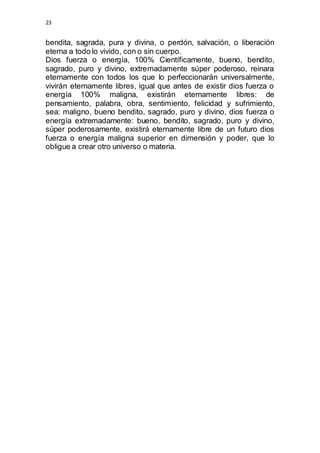 23 
bendita, sagrada, pura y divina, o perdón, salvación, o liberación 
eterna a todo lo vivido, con o sin cuerpo. 
Dios fuerza o energía, 100% Científicamente, bueno, bendito, 
sagrado, puro y divino, extremadamente súper poderoso, reinara 
eternamente con todos los que lo perfeccionarán universalmente, 
vivirán eternamente libres, igual que antes de existir dios fuerza o 
energía 100% maligna, existirán eternamente libres: de 
pensamiento, palabra, obra, sentimiento, felicidad y sufrimiento, 
sea: maligno, bueno bendito, sagrado, puro y divino, dios fuerza o 
energía extremadamente: bueno, bendito, sagrado, puro y divino, 
súper poderosamente, existirá eternamente libre de un futuro dios 
fuerza o energía maligna superior en dimensión y poder, que lo 
obligue a crear otro universo o materia. 
 