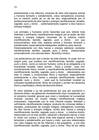 230 
perteneciente a los infiernos, producto de toda vida especie animal 
y humana terrestre y extraterrestre, única competencia universal, 
por el máximo poder de un de los dos, especialmente por el 
perfeccionamiento de dios fuerza o energía científicamente, bendito, 
sagrado, puro y divino , extremadamente superior a dios fuerza o 
energía maligna. 
Los animales y humanos como inocentes que son, toleran toda 
felicidad y sufrimiento científicamente maligno por el poder de dios 
fuerza o energía maligna, inocentes de la máxima misión 
científicamente, bendito, sagrado, puro y divino con que 
evolucionamos: toda vida, especie animal y humano terrestre y 
extraterrestre, especialmente inteligentes, analíticos para razonar 
Extremadamente con dios fuerza o energía sabiduría verdades 
científicamente, bendito, sagrado, puro y divino (relacionadas 
universalmente: con ciencias artes , filosofía y mística. 
Los perdonamos por que a través de este planeta, no pude vivir en 
ningún país, que pudiera vivir científicamente, bendito, sagrado, 
puro y divino como un real ser humano, como le es obligatorio a la 
humanidad mundial, nacer normal , física y mental , para vivir 
evolutivamente física, mental y espiritualmente perfeccionándonos 
científicamente, bendito, sagrado, puro y divino , relacionados con 
todo lo creado y evolucionado física y espiritual, especialmente 
perteneciente a dios fuerza o energía científicamente, bendito, 
sagrado, puro y divino , para que la humanidad mundial se 
comparta equitativamente, libres de comprar y vender los derechos 
físico y espirituales o libres del demonio dinero. 
El reino celestial y yo los perdonamos por que por economía o 
demonio dinero, los gobiernos mundialmente viven compitiendo, por 
el comercio mundial, ignoran que viven y mantienen la humanidad 
mundial, esclava de mucho trabajo científicamente maligno 
innecesario, relacionado con la vida infernal creada, felicidad y 
sufrimiento científicamente maligno, producto de crímenes delitos o 
pecados, productores de energía maligna, trabajadores inocentes 
de dios fuerza o energía maligna, contra dios fuerza o energía 
científicamente, bendito, sagrado, puro y divino o máxima misión, 
relacionado con el real: perdón, salvación y liberación eterna, a todo 
lo vivido con cuerpo y alma: toda vida especie animal y humano 
terrestres y extraterrestre, por bueno y malo que sea, relacionados 
con: dios maligno rey de los infiernos y del purgatorio, y con dios 
científicamente, bendito, sagrado, puro y divino Rey de los cielos 
 