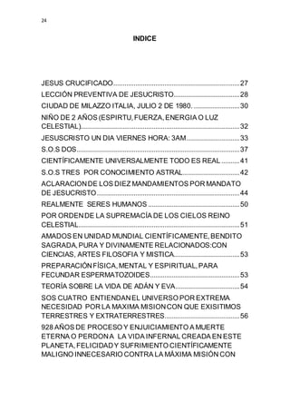 24 
INDICE 
JESUS CRUCIFICADO ..................................................................... 27 
LECCIÓN PREVENTIVA DE JESUCRISTO .................................... 28 
CIUDAD DE MILAZZO ITALIA, JULIO 2 DE 1980. ......................... 30 
NIÑO DE 2 AÑOS (ESPIRTU, FUERZA, ENERGIA O LUZ 
CELESTIAL)....................................................................................... 32 
JESUSCRISTO UN DIA VIERNES HORA: 3AM ............................. 33 
S.O.S DOS ......................................................................................... 37 
CIENTÍFICAMENTE UNIVERSALMENTE TODO ES REAL .......... 41 
S.O.S TRES POR CONOCIMIENTO ASTRAL ............................... 42 
ACLARACION DE LOS DIEZ MANDAMIENTOS POR MANDATO 
DE JESUCRISTO .............................................................................. 44 
REALMENTE SERES HUMANOS .................................................. 50 
POR ORDEN DE LA SUPREMACÍA DE LOS CIELOS REINO 
CELESTIAL ........................................................................................ 51 
AMADOS EN UNIDAD MUNDIAL CIENTÍFICAMENTE, BENDITO 
SAGRADA, PURA Y DIVINAMENTE RELACIONADOS:CON 
CIENCIAS, ARTES FILOSOFIA Y MISTICA.................................... 53 
PREPARACIÓN FÍSICA, MENTAL Y ESPIRITUAL, PARA 
FECUNDAR ESPERMATOZOIDES ................................................. 53 
TEORÍA SOBRE LA VIDA DE ADÁN Y EVA ................................... 54 
SOS CUATRO ENTIENDAN EL UNIVERSO POR EXTREMA 
NECESIDAD POR LA MAXIMA MISION CON QUE EXISITIMOS 
TERRESTRES Y EXTRATERRESTRES ......................................... 56 
928 AÑOS DE PROCESO Y ENJUICIAMIENTO A MUERTE 
ETERNA O PERDON A LA VIDA INFERNAL CREADA EN ESTE 
PLANETA, FELICIDAD Y SUFRIMIENTO CIENTÍFICAMENTE 
MALIGNO INNECESARIO CONTRA LA MÁXIMA MISIÓN CON 
 