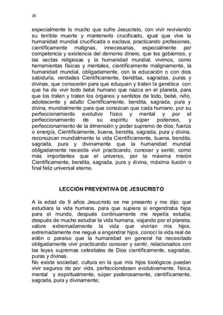 28 
especialmente lo mucho que sufre Jesucristo, con vivir reviviendo 
su terrible muerte y mantenerlo crucificado, igual que vive la 
humanidad mundial crucificada o esclava, practicando profesiones, 
científicamente malignas, innecesarias, especialmente por 
competencia y existencia del demonio dinero, que los gobiernos, y 
las sectas religiosas y la humanidad mundial, vivimos, como 
herramientas físicas y mentales, científicamente malignamente, la 
humanidad mundial, obligadamente, con la educación o con dios 
sabiduría, verdades Científicamente, benditas, sagradas, puras y 
divinas, que conocerán para que eduquen y traten la genética con 
que ha de vivir todo bebé humano que nazca en el planeta, para 
que los traten y traten los órganos y sentidos de todo, bebé, niño, 
adolescente y adulto Científicamente, bendita, sagrada, pura y 
divina, mundialmente para que conozcan que cada humano, por su 
perfeccionamiento evolutivo físico y mental y por el 
perfeccionamiento de su espíritu súper poderoso, y 
perfeccionamiento de la dimensión y poder supremo de dios, fuerza 
o energía, Científicamente, buena, bendita, sagrada, pura y divina, 
reconozcan mundialmente la vida Científicamente, buena, bendita, 
sagrada, pura y divinamente que la humanidad mundial 
obligadamente necesita vivir practicando, conocer y sentir, como 
más importantes que el universo, por la máxima misión 
Científicamente, bendita, sagrada, pura y divina, máxima ilusión o 
final feliz universal eterno. 
LECCIÓN PREVENTIVA DE JESUCRISTO 
A la edad de 9 años Jesucristo se me presento y me dijo: que 
estudiara la vida humana, para que supiera si engendraba hijos 
para el mundo, después continuamente me repetía estudia; 
después de mucho estudiar la vida humana, viajando por el planeta, 
valore extremadamente la vida que vivirían mis hijos, 
extremadamente me negué a engendrar hijos, conocí la vida real de 
edén o paraíso que la humanidad en general ha necesitado 
obligadamente vivir practicando conocer y sentir, relacionados con 
las leyes supremas celestiales de Dios científicamente, sagradas, 
puras y divinas. 
No existe sociedad, cultura en la que mis hijos biológicos puedan 
vivir seguros de por vida, perfecciondosen evolutivamente, física, 
mental y espiritualmente, súper poderosamente, científicamente, 
sagrada, pura y divinamente; 
 