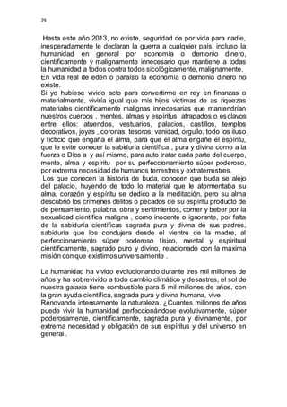 29 
Hasta este año 2013, no existe, seguridad de por vida para nadie, 
inesperadamente le declaran la guerra a cualquier país, incluso la 
humanidad en general por economía o demonio dinero, 
científicamente y malignamente innecesario que mantiene a todas 
la humanidad a todos contra todos sicológicamente, malignamente. 
En vida real de edén o paraíso la economía o demonio dinero no 
existe. 
Si yo hubiese vivido acto para convertirme en rey en finanzas o 
materialmente, viviría igual que mis hijos victimas de as riquezas 
materiales científicamente malignas innecesarias que mantendrían 
nuestros cuerpos , mentes, almas y espíritus atrapados o esclavos 
entre ellos: atuendos, vestuarios, palacios, castillos, templos 
decorativos, joyas , coronas, tesoros, vanidad, orgullo, todo los iluso 
y ficticio que engaña el alma, para que el alma engañe el espíritu, 
que le evite conocer la sabiduría científica , pura y divina como a la 
fuerza o Dios a y así mismo, para auto tratar cada parte del cuerpo, 
mente, alma y espíritu por su perfeccionamiento súper poderoso, 
por extrema necesidad de humanos terrestres y extraterrestres. 
Los que conocen la historia de buda, conocen que buda se alejo 
del palacio, huyendo de todo lo material que le atormentaba su 
alma, corazón y espíritu se dedico a la meditación, pero su alma 
descubrió los crímenes delitos o pecados de su espíritu producto de 
de pensamiento, palabra, obra y sentimientos, comer y beber por la 
sexualidad científica maligna , como inocente o ignorante, por falta 
de la sabiduría científicas sagrada pura y divina de sus padres, 
sabiduría que los condujera desde el vientre de la madre, al 
perfeccionamiento súper poderoso físico, mental y espiritual 
científicamente, sagrado puro y divino, relacionado con la máxima 
misión con que existimos universalmente . 
La humanidad ha vivido evolucionando durante tres mil millones de 
años y ha sobrevivido a todo cambio climático y desastres, el sol de 
nuestra galaxia tiene combustible para 5 mil millones de años, con 
la gran ayuda científica, sagrada pura y divina humana, vive 
Renovando intensamente la naturaleza. ¿Cuantos millones de años 
puede vivir la humanidad perfeccionándose evolutivamente, súper 
poderosamente, científicamente, sagrada pura y divinamente, por 
extrema necesidad y obligación de sus espíritus y del universo en 
general . 
 