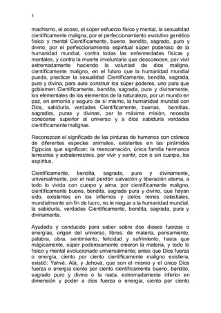 3 
machismo, el acoso, el súper esfuerzo físico y mental, la sexualidad 
científicamente maligna, por el perfeccionamiento evolutivo genético 
físico y mental Científicamente, bueno, bendito, sagrado, puro y 
divino, por el perfeccionamiento espiritual súper poderoso de la 
humanidad mundial, contra todas las enfermedades físicas y 
mentales, y contra la muerte involuntaria que desconocen, por vivir 
extremadamente haciendo la voluntad de dios maligno, 
científicamente maligno, en el futuro que la humanidad mundial 
pueda, practicar la sexualidad Científicamente, bendita, sagrada, 
pura y divina, para auto construir los súper poderes, uno para que 
gobiernen Científicamente, bendita, sagrada, pura y divinamente, 
los elementales de los elementos de la naturaleza, por un mundo en 
paz, en armonía y seguro de sí mismo, la humanidad mundial con 
Dios, sabiduría, verdades Científicamente, buenas, benditas, 
sagradas, puras y divinas, por la máxima misión, necesita 
conocerse superior al universo y a dios sabiduría verdades 
científicamente malignas. 
Reconozcan el significado de las pinturas de humanos con cráneos 
de diferentes especies animales, existentes en las pirámides 
Egipcias que significan: la reencarnación, única familia hermanos 
terrestres y extraterrestres, por vivir y sentir, con o sin cuerpo, los 
espíritus. 
Científicamente, bendita, sagrada, pura y divinamente, 
universalmente, por el real perdón salvación y liberación eterna, a 
todo lo vivido con cuerpo y alma, por científicamente maligno, 
científicamente bueno, bendita, sagrada pura y divino, que hayan 
sido, existentes en los infiernos y cielos reinos celestiales, 
mundialmente sin fin de lucro, no le niegue a la humanidad mundial, 
la sabiduría, verdades Científicamente, bendita, sagrada, pura y 
divinamente. 
Ayudado y conducido para saber sobre dos dioses fuerzas o 
energías, origen del universo, libres: de materia, pensamiento, 
palabra, obra, sentimiento, felicidad y sufrimiento, hasta que 
mágicamente, súper poderosamente crearon la materia, y todo lo 
físico y mental evolucionado universalmente; antes que Dios fuerza 
o energía, ciento por ciento científicamente maligno existiera, 
existió: Yahvé, Alá, y Jehová, que son el mismo y el único Dios 
fuerza o energía ciento por ciento científicamente bueno, bendito, 
sagrado puro y divino o la nada, extremadamente inferior en 
dimensión y poder a dios fuerza o energía, ciento por ciento 
 