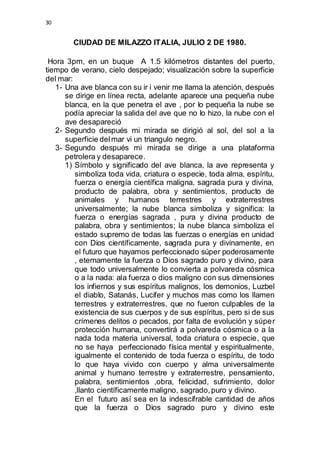 30 
CIUDAD DE MILAZZO ITALIA, JULIO 2 DE 1980. 
Hora 3pm, en un buque A 1.5 kilómetros distantes del puerto, 
tiempo de verano, cielo despejado; visualización sobre la superficie 
del mar: 
1- Una ave blanca con su ir i venir me llama la atención, después 
se dirige en línea recta, adelante aparece una pequeña nube 
blanca, en la que penetra el ave , por lo pequeña la nube se 
podía apreciar la salida del ave que no lo hizo, la nube con el 
ave desapareció 
2- Segundo después mi mirada se dirigió al sol, del sol a la 
superficie del mar vi un triangulo negro. 
3- Segundo después mi mirada se dirige a una plataforma 
petrolera y desaparece. 
1) Símbolo y significado del ave blanca, la ave representa y 
simboliza toda vida, criatura o especie, toda alma, espíritu, 
fuerza o energía científica maligna, sagrada pura y divina, 
producto de palabra, obra y sentimientos, producto de 
animales y humanos terrestres y extraterrestres 
universalmente; la nube blanca simboliza y significa: la 
fuerza o energías sagrada , pura y divina producto de 
palabra, obra y sentimientos; la nube blanca simboliza el 
estado supremo de todas las fuerzas o energías en unidad 
con Dios científicamente, sagrada pura y divinamente, en 
el futuro que hayamos perfeccionado súper poderosamente 
, eternamente la fuerza o Dios sagrado puro y divino, para 
que todo universalmente lo convierta a polvareda cósmica 
o a la nada: ala fuerza o dios maligno con sus dimensiones 
los infiernos y sus espíritus malignos, los demonios, Luzbel 
el diablo, Satanás, Lucifer y muchos mas como los llamen 
terrestres y extraterrestres, que no fueron culpables de la 
existencia de sus cuerpos y de sus espíritus, pero si de sus 
crímenes delitos o pecados, por falta de evolución y súper 
protección humana, convertirá a polvareda cósmica o a la 
nada toda materia universal, toda criatura o especie, que 
no se haya perfeccionado física mental y espiritualmente, 
igualmente el contenido de toda fuerza o espíritu, de todo 
lo que haya vivido con cuerpo y alma universalmente 
animal y humano terrestre y extraterrestre, pensamiento, 
palabra, sentimientos ,obra, felicidad, sufrimiento, dolor 
,llanto científicamente maligno, sagrado, puro y divino. 
En el futuro así sea en la indescifrable cantidad de años 
que la fuerza o Dios sagrado puro y divino este 
 