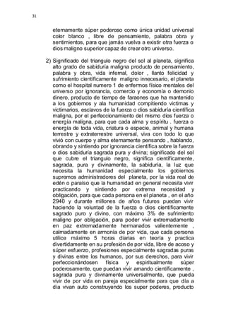 31 
eternamente súper poderoso como única unidad universal 
color blanco , libre de pensamiento, palabra obra y 
sentimientos, para que jamás vuelva a existir otra fuerza o 
dios maligno superior capaz de crear otro universo. 
2) Significado del triangulo negro del sol al planeta, significa 
alto grado de sabiduría maligna producto de pensamiento, 
palabra y obra, vida infernal, dolor , llanto felicidad y 
sufrimiento científicamente maligno innecesario, el planeta 
como el hospital numero 1 de enfermos físico mentales del 
universo por ignorancia, comercio y economía o demonio 
dinero, producto de tiempo de faraones que ha mantenido 
a los gobiernos y ala humanidad compitiendo victimas y 
victimarios, esclavos de la fuerza o dios sabiduría científica 
maligna, por el perfeccionamiento del mismo dios fuerza o 
energía maligna, para que cada alma y espíritu . fuerza o 
energía de toda vida, criatura o especie, animal y humana 
terrestre y extraterrestre universal, viva con todo lo que 
vivió con cuerpo y alma eternamente pensando , hablando, 
obrando y sintiendo por ignorancia científica sobre la fuerza 
o dios sabiduría sagrada pura y divina; significado del sol 
que cubre el triangulo negro, significa científicamente, 
sagrada, pura y divinamente, la sabiduría, la luz que 
necesita la humanidad especialmente los gobiernos 
supremos administradores del planeta, por la vida real de 
edén o paraíso que la humanidad en general necesita vivir 
practicando y sintiendo por extrema necesidad y 
obligación, para que cada persona en el planeta , en el año 
2940 y durante millones de años futuros puedan vivir 
haciendo la voluntad de la fuerza o dios científicamente 
sagrado puro y divino, con máximo 3% de sufrimiento 
maligno por obligación, para poder vivir extremadamente 
en paz extremadamente hermanados valientemente , 
calmadamente en armonía de por vida, que cada persona 
utilice máximo 5 horas diarias en teoría y practica 
divertidamente en su profesión de por vida, libre de acoso y 
súper esfuerzo, profesiones especialmente sagradas puras 
y divinas entre los humanos, por sus derechos, para vivir 
perfeccionándosen física y espiritualmente súper 
poderosamente, que puedan vivir amando científicamente , 
sagrada pura y divinamente universalmente, que pueda 
vivir de por vida en pareja especialmente para que día a 
día vivan auto construyendo los super poderes, producto 
 