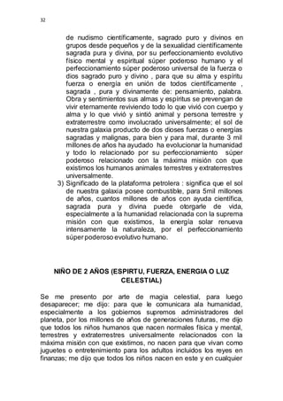 32 
de nudismo científicamente, sagrado puro y divinos en 
grupos desde pequeños y de la sexualidad científicamente 
sagrada pura y divina, por su perfeccionamiento evolutivo 
físico mental y espiritual súper poderoso humano y el 
perfeccionamiento súper poderoso universal de la fuerza o 
dios sagrado puro y divino , para que su alma y espíritu 
fuerza o energía en unión de todos científicamente , 
sagrada , pura y divinamente de: pensamiento, palabra. 
Obra y sentimientos sus almas y espíritus se prevengan de 
vivir eternamente reviviendo todo lo que vivió con cuerpo y 
alma y lo que vivió y sintió animal y persona terrestre y 
extraterrestre como involucrado universalmente; el sol de 
nuestra galaxia producto de dos dioses fuerzas o energías 
sagradas y malignas, para bien y para mal, durante 3 mil 
millones de años ha ayudado ha evolucionar la humanidad 
y todo lo relacionado por su perfeccionamiento súper 
poderoso relacionado con la máxima misión con que 
existimos los humanos animales terrestres y extraterrestres 
universalmente. 
3) Significado de la plataforma petrolera : significa que el sol 
de nuestra galaxia posee combustible, para 5mil millones 
de años, cuantos millones de años con ayuda científica, 
sagrada pura y divina puede otorgarle de vida, 
especialmente a la humanidad relacionada con la suprema 
misión con que existimos, la energía solar renueva 
intensamente la naturaleza, por el perfeccionamiento 
súper poderoso evolutivo humano. 
NIÑO DE 2 AÑOS (ESPIRTU, FUERZA, ENERGIA O LUZ 
CELESTIAL) 
Se me presento por arte de magia celestial, para luego 
desaparecer; me dijo: para que le comunicara ala humanidad, 
especialmente a los gobiernos supremos administradores del 
planeta, por los millones de años de generaciones futuras, me dijo 
que todos los niños humanos que nacen normales física y mental, 
terrestres y extraterrestres universalmente relacionados con la 
máxima misión con que existimos, no nacen para que vivan como 
juguetes o entretenimiento para los adultos incluidos los reyes en 
finanzas; me dijo que todos los niños nacen en este y en cualquier 
 