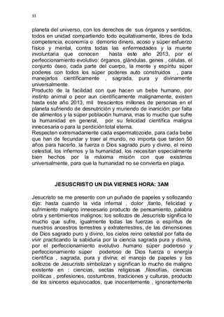 33 
planeta del universo, con los derechos de sus órganos y sentidos, 
todos en unidad compartiendo todo equitativamente, libres de toda 
competencia, economía o demonio dinero, acoso y súper esfuerzo 
físico y mental, contra todas las enfermedades y la muerte 
involuntaria que conocen hasta este año 2013, por el 
perfeccionamiento evolutivo: órganos, glándulas, genes , células, el 
conjunto óseo, cada parte del cuerpo, la mente y espíritu súper 
poderes con todos los súper poderes auto construidos , para 
manejarlos científicamente , sagrada, pura y divinamente 
universalmente. 
Producto de la facilidad con que hacen un bebe humano, por 
instinto animal o peor aun científicamente malignamente, existen 
hasta este año 2013, mil trescientos millones de personas en el 
planeta sufriendo de desnutrición y muriendo de inanición; por falta 
de alimentos y la súper población humana, mas lo mucho que sufre 
la humanidad en general, por su felicidad científica maligna 
innecesaria o para la perdición total eterna. 
Respecten extremadamente cada espermatozoide, para cada bebe 
que han de fecundar y traer al mundo, no importa que tarden 50 
años para hacerlo, la fuerza o Dios sagrado puro y divino, el reino 
celestial, los infiernos y la humanidad, los necesitan especialmente 
bien hechos por la máxima misión con que existimos 
universalmente, para que la humanidad no se convierta en plaga. 
JESUSCRISTO UN DIA VIERNES HORA: 3AM 
Jesucristo se me presento con un puñado de papeles y sollozando 
dijo: hasta cuando la vida infernal , dolor ,llanto, felicidad y 
sufrimiento maligno innecesario producto de pensamiento, palabra 
obra y sentimientos malignos; los sollozos de Jesucristo significa lo 
mucho que sufre, igualmente todas las fuerzas o espíritus de 
nuestros ancestros terrestres y extraterrestres, de las dimensiones 
de Dios sagrado puro y divino, los cielos reino celestial por falta de 
vivir practicando la sabiduría por la ciencia sagrada pura y divina, 
por el perfeccionamiento evolutivo humano súper poderoso y 
perfeccionamiento súper poderoso de Dios fuerza o energía 
científica , sagrada, pura y divina; el manojo de papeles y los 
sollozos de Jesucristo simbolizan y significan lo mucho de maligno 
existente en : ciencias, sectas religiosas ,filosofías, ciencias 
políticas , profesiones, costumbres, tradiciones y culturas, producto 
de los sinceros equivocados, que inocentemente , ignorantemente 
 