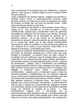 34 
viven conduciendo la humanidad para que fortalezcan u otorguen 
poderío a dios fuerza o energía maligna contra la máxima misión 
con que existimos. 
todos compitiendo de muchas maneras malignas por economía o 
demonio dinero contra el perfeccionamiento evolutivo súper 
poderoso humano, por falta de que todos los gobiernos se pongan 
de acuerdo en liberar país tras país del demonio dinero , hasta 
hacer de todos los países un único país. 
Todos los gobiernos del planeta y cada persona norma física y 
mental, en lo mas profundo de su alma es padre y madre 
científicamente, sagrada pura y divinamente, todos los gobiernos 
del planeta por obligación con sus almas y sus espíritus, necesitan 
conocerse como padres de la humanidad en general, por a 
liberación extrema de la vida infernal de los gobiernos, la 
humanidad en general y todos los espíritus de nuestros ancestros, 
por lo mucho que sufren, por la vida infernal científicamente 
innecesaria de todos en el planeta y la vida infernal que pasamos a 
vivir después de la muerte, la que hayamos vivido todos en el 
planeta sin excepción , como familia que somos. 
Los gobiernos supremos administradores del planeta necesitan de 
alto grado de conciencia sagrada pura y divina, para que súper 
protejan la humanidad en general como sus hijos, cultiven la 
humanidad como el cardumen, como la manada aérea y terrestre, 
consientes de vivir autoconstruyendo súper poderes, generando o 
produciendo energías o fuerzas sagradas puras y divinas , producto 
de pensamiento , palabra ,obra y sentimientos que fortalezcan 
súper poderosamente la fuerza o Dios sagrado puro y divino; cada º 
bebe humano normal, física y mental que nace en el planeta, vive 
obligado a conocerse física, mental y espiritualmente, 
científicamente , sagrada pura y divinamente, igual a todos los 
humanos terrestres y extraterrestres con sus derechos sagrados 
puros y divinos por su perfeccionamiento súper poderoso, para que 
se conozca mas importante que el universo visible e invisible. 
Mas adelante conozcan la sabiduría como ala fuerza o Dios 
sagrado puro y divino, para hacer del planeta y la vida humana la 
vida de edén o paraíso que la humanidad por obligación necesita 
vivir practicando conocer y sentir para que la humanidad en general 
pueda vivir haciendo la voluntad de la fuerza o Dios 
científicamente, sagrada pura y divinamente, por su 
perfeccionamiento súper poderoso evolutivo y el perfeccionamiento 
súper poderoso de la fuerza o Dios sagrado puro y divino, para que 
todos con la fuerza o dios súper poderosamente, nos encarguemos 
 