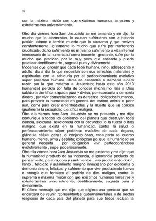 35 
con la máxima misión con que existimos humanos terrestres y 
extraterrestres universalmente. 
Otro día viernes hora 3am Jesucristo se me presento y me dijo: lo 
mucho que lo atormentan, le causan sufrimiento con la historia 
pasión, crimen o terrible muerte que le causaron y que reviven 
constantemente, igualmente lo mucho que sufre por mantenerlo 
crucificado, dicho sufrimiento es el mismo sufrimiento o vida infernal 
innecesaria de la humanidad como inocente ,ignorante, sufre por lo 
mucho que predican, por lo muy poco que entiende y puede 
practicar científicamente , sagrada pura y divinamente. 
Inocentes que ignoran que cada bebe humano, niño, adolescente y 
adulto, día a día lo que necesitan son sus derechos materiales y 
espirituales con la sabiduría por el perfeccionamiento evolutivo 
súper poderoso humano, libres de economía o demonio dinero 
razón por la que mataron a Jesucristo; hasta este año 2013 
humanidad perdida por falta de conocer muchísimo mas a Dios 
sabiduría científica sagrada pura y divina, por economía o demonio 
dinero , por vivir comercializando los derechos obligados humanos, 
para prevenir la humanidad en general del instinto animal o peor 
aun, come para crear enfermedades y la muerte que se conoce 
igualmente la sexualidad científica maligna. 
Otro día viernes hora 3am Jesucristo se me presento y me dijo: 
comunique a todos los gobiernos del planeta que destruyan toda 
ciencia, sabiduría relacionada con la oscuridad o la fuerza o dios 
maligno, que exista en la humanidad, contra la salud o 
perfeccionamiento súper poderoso evolutivo de cada: órgano, 
glándula, célula, genes, el conjunto óseo, cada parte del cuerpo 
humano, mente, alma y espíritu; conozcan por que la humanidad en 
general necesita por obligación vivir perfeccionándose 
evolutivamente , súper poderosamente. 
Otro día viernes hora 3am Jesucristo se me presento y me dijo: que 
la humanidad producto de su inocencia, e ignorancia producto de 
pensamiento, palabra, obra y sentimientos vive produciendo dolor , 
llanto , felicidad y sufrimiento maligno innecesario por economía o 
demonio dinero, felicidad y sufrimiento que vive produciendo fuerza 
o energía que fortalece el poderío de dios maligno, contra la 
suprema o máxima misión con que existimos humanos terrestres y 
extraterrestres universalmente, científicamente, sagrada pura y 
divinamente. 
El último mensaje que me dijo: que eligiera una persona que se 
encargara de reunir representantes gubernamentales y de sectas 
religiosas de cada país del planeta para que todos reciban la 
 