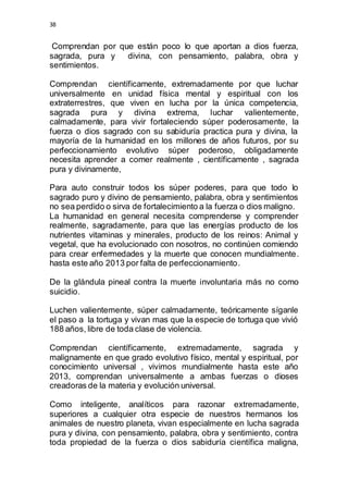 38 
Comprendan por que están poco lo que aportan a dios fuerza, 
sagrada, pura y divina, con pensamiento, palabra, obra y 
sentimientos. 
Comprendan científicamente, extremadamente por que luchar 
universalmente en unidad física mental y espiritual con los 
extraterrestres, que viven en lucha por la única competencia, 
sagrada pura y divina extrema, luchar valientemente, 
calmadamente, para vivir fortaleciendo súper poderosamente, la 
fuerza o dios sagrado con su sabiduría practica pura y divina, la 
mayoría de la humanidad en los millones de años futuros, por su 
perfeccionamiento evolutivo súper poderoso, obligadamente 
necesita aprender a comer realmente , científicamente , sagrada 
pura y divinamente, 
Para auto construir todos los súper poderes, para que todo lo 
sagrado puro y divino de pensamiento, palabra, obra y sentimientos 
no sea perdido o sirva de fortalecimiento a la fuerza o dios maligno. 
La humanidad en general necesita comprenderse y comprender 
realmente, sagradamente, para que las energías producto de los 
nutrientes vitaminas y minerales, producto de los reinos: Animal y 
vegetal, que ha evolucionado con nosotros, no continúen comiendo 
para crear enfermedades y la muerte que conocen mundialmente. 
hasta este año 2013 por falta de perfeccionamiento. 
De la glándula pineal contra la muerte involuntaria más no como 
suicidio. 
Luchen valientemente, súper calmadamente, teóricamente síganle 
el paso a la tortuga y vivan mas que la especie de tortuga que vivió 
188 años, libre de toda clase de violencia. 
Comprendan científicamente, extremadamente, sagrada y 
malignamente en que grado evolutivo físico, mental y espiritual, por 
conocimiento universal , vivimos mundialmente hasta este año 
2013, comprendan universalmente a ambas fuerzas o dioses 
creadoras de la materia y evolución universal. 
Como inteligente, analíticos para razonar extremadamente, 
superiores a cualquier otra especie de nuestros hermanos los 
animales de nuestro planeta, vivan especialmente en lucha sagrada 
pura y divina, con pensamiento, palabra, obra y sentimiento, contra 
toda propiedad de la fuerza o dios sabiduría científica maligna, 
 