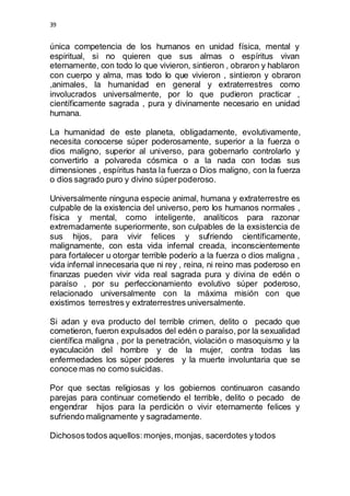 39 
única competencia de los humanos en unidad física, mental y 
espiritual, si no quieren que sus almas o espíritus vivan 
eternamente, con todo lo que vivieron, sintieron , obraron y hablaron 
con cuerpo y alma, mas todo lo que vivieron , sintieron y obraron 
,animales, la humanidad en general y extraterrestres como 
involucrados universalmente, por lo que pudieron practicar , 
científicamente sagrada , pura y divinamente necesario en unidad 
humana. 
La humanidad de este planeta, obligadamente, evolutivamente, 
necesita conocerse súper poderosamente, superior a la fuerza o 
dios maligno, superior al universo, para gobernarlo controlarlo y 
convertirlo a polvareda cósmica o a la nada con todas sus 
dimensiones , espíritus hasta la fuerza o Dios maligno, con la fuerza 
o dios sagrado puro y divino súper poderoso. 
Universalmente ninguna especie animal, humana y extraterrestre es 
culpable de la existencia del universo, pero los humanos normales , 
física y mental, como inteligente, analíticos para razonar 
extremadamente superiormente, son culpables de la exsistencia de 
sus hijos, para vivir felices y sufriendo científicamente, 
malignamente, con esta vida infernal creada, inconscientemente 
para fortalecer u otorgar terrible poderío a la fuerza o dios maligna , 
vida infernal innecesaria que ni rey , reina, ni reino mas poderoso en 
finanzas pueden vivir vida real sagrada pura y divina de edén o 
paraíso , por su perfeccionamiento evolutivo súper poderoso, 
relacionado universalmente con la máxima misión con que 
existimos terrestres y extraterrestres universalmente. 
Si adan y eva producto del terrible crimen, delito o pecado que 
cometieron, fueron expulsados del edén o paraíso, por la sexualidad 
científica maligna , por la penetración, violación o masoquismo y la 
eyaculación del hombre y de la mujer, contra todas las 
enfermedades los súper poderes y la muerte involuntaria que se 
conoce mas no como suicidas. 
Por que sectas religiosas y los gobiernos continuaron casando 
parejas para continuar cometiendo el terrible, delito o pecado de 
engendrar hijos para la perdición o vivir eternamente felices y 
sufriendo malignamente y sagradamente. 
Dichosos todos aquellos: monjes, monjas, sacerdotes y todos 
 