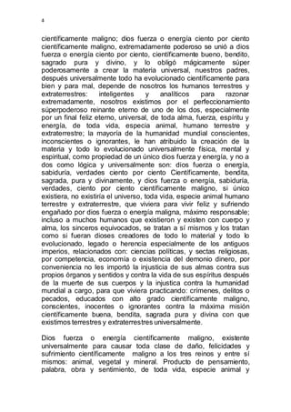 4 
científicamente maligno; dios fuerza o energía ciento por ciento 
científicamente maligno, extremadamente poderoso se unió a dios 
fuerza o energía ciento por ciento, científicamente bueno, bendito, 
sagrado pura y divino, y lo obligó mágicamente súper 
poderosamente a crear la materia universal, nuestros padres, 
después universalmente todo ha evolucionado científicamente para 
bien y para mal, depende de nosotros los humanos terrestres y 
extraterrestres: inteligentes y analíticos para razonar 
extremadamente, nosotros existimos por el perfeccionamiento 
súperpoderoso reinante eterno de uno de los dos, especialmente 
por un final feliz eterno, universal, de toda alma, fuerza, espíritu y 
energía, de toda vida, especia animal, humano terrestre y 
extraterrestre; la mayoría de la humanidad mundial conscientes, 
inconscientes o ignorantes, le han atribuido la creación de la 
materia y todo lo evolucionado universalmente física, mental y 
espiritual, como propiedad de un único dios fuerza y energía, y no a 
dos como lógica y universalmente son: dios fuerza o energía, 
sabiduría, verdades ciento por ciento Científicamente, bendita, 
sagrada, pura y divinamente, y dios fuerza o energía, sabiduría, 
verdades, ciento por ciento científicamente maligno, si único 
existiera, no existiría el universo, toda vida, especie animal humano 
terrestre y extraterrestre, que viviera para vivir feliz y sufriendo 
engañado por dios fuerza o energía maligna, máximo responsable; 
incluso a muchos humanos que existieron y existen con cuerpo y 
alma, los sinceros equivocados, se tratan a sí mismos y los tratan 
como si fueran dioses creadores de todo lo material y todo lo 
evolucionado, legado o herencia especialmente de los antiguos 
imperios, relacionados con: ciencias políticas, y sectas religiosas, 
por competencia, economía o existencia del demonio dinero, por 
conveniencia no les importó la injusticia de sus almas contra sus 
propios órganos y sentidos y contra la vida de sus espíritus después 
de la muerte de sus cuerpos y la injustica contra la humanidad 
mundial a cargo, para que viviera practicando: crímenes, delitos o 
pecados, educados con alto grado científicamente maligno, 
conscientes, inocentes o ignorantes contra la máxima misión 
científicamente buena, bendita, sagrada pura y divina con que 
existimos terrestres y extraterrestres universalmente. 
Dios fuerza o energía científicamente maligno, existente 
universalmente para causar toda clase de daño, felicidades y 
sufrimiento científicamente maligno a los tres reinos y entre sí 
mismos: animal, vegetal y mineral. Producto de pensamiento, 
palabra, obra y sentimiento, de toda vida, especie animal y 
 