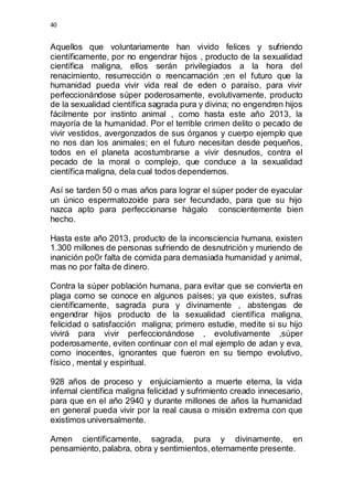 40 
Aquellos que voluntariamente han vivido felices y sufriendo 
científicamente, por no engendrar hijos , producto de la sexualidad 
científica maligna, ellos serán privilegiados a la hora del 
renacimiento, resurrección o reencarnación ;en el futuro que la 
humanidad pueda vivir vida real de eden o paraíso, para vivir 
perfeccionándose súper poderosamente, evolutivamente, producto 
de la sexualidad científica sagrada pura y divina; no engendren hijos 
fácilmente por instinto animal , como hasta este año 2013, la 
mayoría de la humanidad. Por el terrible crimen delito o pecado de 
vivir vestidos, avergonzados de sus órganos y cuerpo ejemplo que 
no nos dan los animales; en el futuro necesitan desde pequeños, 
todos en el planeta acostumbrarse a vivir desnudos, contra el 
pecado de la moral o complejo, que conduce a la sexualidad 
científica maligna, dela cual todos dependemos. 
Así se tarden 50 o mas años para lograr el súper poder de eyacular 
un único espermatozoide para ser fecundado, para que su hijo 
nazca apto para perfeccionarse hágalo conscientemente bien 
hecho. 
Hasta este año 2013, producto de la inconsciencia humana, existen 
1.300 millones de personas sufriendo de desnutrición y muriendo de 
inanición po0r falta de comida para demasiada humanidad y animal, 
mas no por falta de dinero. 
Contra la súper población humana, para evitar que se convierta en 
plaga como se conoce en algunos países; ya que existes, sufras 
científicamente, sagrada pura y divinamente , abstengas de 
engendrar hijos producto de la sexualidad científica maligna, 
felicidad o satisfacción maligna; primero estudie, medite si su hijo 
vivirá para vivir perfeccionándose , evolutivamente ,súper 
poderosamente, eviten continuar con el mal ejemplo de adan y eva, 
como inocentes, ignorantes que fueron en su tiempo evolutivo, 
físico , mental y espiritual. 
928 años de proceso y enjuiciamiento a muerte eterna, la vida 
infernal científica maligna felicidad y sufrimiento creado innecesario, 
para que en el año 2940 y durante millones de años la humanidad 
en general pueda vivir por la real causa o misión extrema con que 
existimos universalmente. 
Amen científicamente, sagrada, pura y divinamente, en 
pensamiento, palabra, obra y sentimientos, eternamente presente. 
 