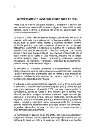 41 
CIENTÍFICAMENTE UNIVERSALMENTE TODO ES REAL 
Antes que la materia universal existiera , existieron y existen dos 
fuerzas o dioses, uno científicamente maligno el otro científicamente 
sagrado, puro y divino a quienes los sinceros equivocados han 
conocido como único dios. 
La fuerza o dios científicamente maligno propietario de todo lo 
material, sabiduría por e lado oscuro de la ciencia visible e invisible, 
96.5% bajo el poder físico, mental y espiritual humano; terrible 
sabiduría practica que nos mantiene atrasados en el tiempo, 
trabajamos, comemos y bebemos la mayoría en el planeta para 
perdida total con la sexualidad científica maligna, por instinto 
animal o peor aun, fuerza maligna que vivimos produciendo por el 
poder eterno de la fuerza o Dios maligno, producto de la verdad 
científica maligna, dolor , llanto , felicidad y sufrimiento maligno 
innecesario de humanos y animales , producto de pensamiento , 
palabra, obra y sentimientos malignos. 
Si nosotros lo humanos terrestres y extraterrestres, analíticos 
inteligentes para razonar extremadamente científicamente , sagrada 
, pura y divinamente, permitimos que la fuerza o dios maligno se 
apoderen totalmente eternamente de nuestros espíritus y de la 
fuerza o dios sagrado, puro y divino. 
A la fuerza o dios científicamente sagrado, puro y divino pertenece 
la sabiduría o verdad científicamente sagrada pura y divina los que 
mas grado poseen en el planeta 3.5% , es muy poco el poder de 
competencia, contra la fuerza o dios maligno, por la terrible vida 
infernal científica , maligna innecesaria creada, especialmente por 
economía o demonio dinero, ignoran realmente, científicamente, 
sagrada , pura y divinamente para que evolucionamos y existimos 
física , mental y espiritual, súper poderosamente los humanos, 
ignoran realmente, científicamente para que existen: los animales , 
vegetales, elementos, la luna , el sol y los humanos terrestres y 
extra terrestres universalmente. 
La humanidad en general en el año 2940, por extrema necesidad y 
obligación, necesita vivir vida real de edén o paraíso y continuar por 
millones de años, en este y en cualquier otro planeta que puedan 
 