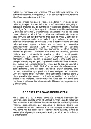 42 
poblar de humanos, con máximo 3% de sabiduría maligna por 
extrema necesidad y obligación, 97% de sabiduría practica ,felicidad 
científica , sagrada, pura y divina. 
Hijos de ambas fuerzas o dioses, creadores y propietarios del 
universo, independícense, libérense de la fuerza o dios maligno y su 
sabiduría, máximo 3% de sufrimiento y sabiduría practica maligna 
por obligación, si no quieren que: toda fuerza o espíritu de humanos 
y animales terrestres y extraterrestres universalmente, de los cielos 
reino celestial y delos infiernos, vivamos reviviendo eternamente 
todo lo vivido con cuerpo y alma, mas todo lo vivido y conocido el 
espíritu universalmente, mas todo lo que vivieron humanos y 
animales involucrados en nuestras vidas terrestres y extraterrestres 
universalmente, súper protejan los humanos y animales 
científicamente sagrada, pura y divinamente de desafíos 
científicamente malignos, para que mantengan su ritmo cardiaco 
normal de por vida , evitando toda clase de violencia, genética 
maligna por pensamiento, palabra , obra y sentimientos, 
desnutrición; que pueda vivir súper protegiendo sus órganos, 
glándulas , células , genes, el conjunto óseo , cada parte de su 
cuerpo, mente y espíritu, por su perfeccionamiento súper poderoso, 
que pueda vivir conscientemente , mas que la especie animal o 
tortuga que mas ha vivido 188 años, en armonía valientemente , 
calmadamente , libre de acoso, ansiedad súper esfuerzo, para 
producir adrenalina, que produzca fuerza maligna, así necesitan 
vivir los reales seres humanos, con conciencia sagrada pura y 
divina para trabajar, comer, practicar la sexualidad , pura y divina, 
procesar las energías, auto construir los súper poderes, entre ellos 
manipular o gobernar los elementos científicamente , sagrada ,pura 
y divinamente. 
S.O.S TRES POR CONOCIMIENTO ASTRAL 
Hasta este año 2013 entre todos los planetas habitados del 
universo, este planeta como el hospital numero uno de enfermos 
fisco mentales y espirituales inhumanos terrible sabiduría practica 
maligna, especialmente por economía o demonio dinero que 
mantiene la humanidad detenida en el tiempo especialmente para el 
mal, como me dijo Jesucristo sollozando, hasta cuando, terrible es 
la energía maligna que viven produciendo, por el poder de la fuerza 
o dios maligno. 
 