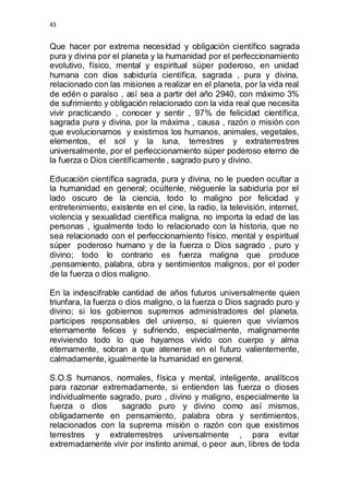 43 
Que hacer por extrema necesidad y obligación científico sagrada 
pura y divina por el planeta y la humanidad por el perfeccionamiento 
evolutivo, físico, mental y espiritual súper poderoso, en unidad 
humana con dios sabiduría científica, sagrada , pura y divina, 
relacionado con las misiones a realizar en el planeta, por la vida real 
de edén o paraíso , así sea a partir del año 2940, con máximo 3% 
de sufrimiento y obligación relacionado con la vida real que necesita 
vivir practicando , conocer y sentir , 97% de felicidad científica, 
sagrada pura y divina, por la máxima , causa , razón o misión con 
que evolucionamos y existimos los humanos, animales, vegetales, 
elementos, el sol y la luna, terrestres y extraterrestres 
universalmente, por el perfeccionamiento súper poderoso eterno de 
la fuerza o Dios científicamente , sagrado puro y divino. 
Educación científica sagrada, pura y divina, no le pueden ocultar a 
la humanidad en general; ocúltenle, niéguenle la sabiduría por el 
lado oscuro de la ciencia, todo lo maligno por felicidad y 
entretenimiento, existente en el cine, la radio, la televisión, internet, 
violencia y sexualidad científica maligna, no importa la edad de las 
personas , igualmente todo lo relacionado con la historia, que no 
sea relacionado con el perfeccionamiento físico, mental y espiritual 
súper poderoso humano y de la fuerza o Dios sagrado , puro y 
divino; todo lo contrario es fuerza maligna que produce 
,pensamiento, palabra, obra y sentimientos malignos, por el poder 
de la fuerza o dios maligno. 
En la indescifrable cantidad de años futuros universalmente quien 
triunfara, la fuerza o dios maligno, o la fuerza o Dios sagrado puro y 
divino; si los gobiernos supremos administradores del planeta, 
participes responsables del universo, si quieren que vivíamos 
eternamente felices y sufriendo, especialmente, malignamente 
reviviendo todo lo que hayamos vivido con cuerpo y alma 
eternamente, sobran a que atenerse en el futuro valientemente, 
calmadamente, igualmente la humanidad en general. 
S.O.S humanos, normales, física y mental, inteligente, analíticos 
para razonar extremadamente, si entienden las fuerza o dioses 
individualmente sagrado, puro , divino y maligno, especialmente la 
fuerza o dios sagrado puro y divino como así mismos, 
obligadamente en pensamiento, palabra obra y sentimientos, 
relacionados con la suprema misión o razón con que existimos 
terrestres y extraterrestres universalmente , para evitar 
extremadamente vivir por instinto animal, o peor aun, libres de toda 
 