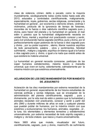 44 
clase de violencia, crimen, delito o pecado, como la mayoría 
mundialmente, sicológicamente todos contra todos hasta este año 
2013, educados y controlados científicamente, malignamente, 
especialmente, reyes, gobiernos, sectas religiosas, comerciante y la 
humanidad en general , por economía o demonio dinero, victimas t 
victimarios, producto de la ignorancia de tiempo de faraones, 
inocentes de la fuerza o dios sabiduría científica sagrada pura y 
divina, para hacer del planeta y la humanidad en general, el real 
edén o paraíso que la humanidad obligadamente necesita en 
unidad física, mental y espiritual vivir practicando conocer y sentir, 
para vivir produciendo fuerza sagrada científica, pura y divina, por el 
perfeccionamiento súper poderoso de la fuerza o dios sagrado puro 
y divino , por su poder supremo , eterno, liberar nuestros espíritus 
de todo pensamiento, palabra , obra y sentimientos, felicidad 
sufrimiento , maligno y sagrado; espíritus en blanco igual a la fuerza 
o dios sagrado puro y divino, o igual a la nada que existió antes de 
que existiera la materia universal. 
La humanidad en general necesita conocerse, participes de los 
súper humanos extraterrestres, máximo tesoro o maravilla 
universal, que viven en lucha, valientemente, calmadamente por la 
máxima misión con que existimos universalmente. 
ACLARACION DE LOS DIEZ MANDAMIENTOS POR MANDATO 
DE JESUCRISTO 
Aclaración de los diez mandamientos por extrema necesidad de la 
humanidad en general, especialmente de los futuros estudiantes de 
ciencias políticas y sectas religiosas, que se encargaran de la 
administración del planeta científicamente, sagrada , pura y 
divinamente, por la vida real de edén o paraíso que la humanidad y 
animales necesitan vivir practicando, conocer y sentir a partir del 
año 2940 y durante millones de años en este y cualquier planeta 
que puedan poblar de humanos; por la máxima misión con que 
existimos y evolucionamos: los humanos, animales, vegetales , el , 
la luna, los elementales y elementos terrestres y extraterrestres 
universalmente, por extrema necesidad de todo espíritu sagrado y 
maligno y de toda criatura que nazca y muera universalmente. 
Hace 3603 años que moisés, visualizador del futuro, 
científicamente, sagrado, puro y divino, maximo3% de sufrimiento 
 