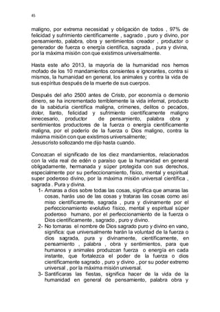 45 
maligno, por extrema necesidad y obligación de todos , 97% de 
felicidad y sufrimiento científicamente , sagrado , puro y divino, por 
pensamiento, palabra, obra y sentimientos creador , productor o 
generador de fuerza o energía científica, sagrada , pura y divina, 
por la máxima misión con que existimos universalmente. 
Hasta este año 2013, la mayoría de la humanidad nos hemos 
mofado de los 10 mandamientos consientes e ignorantes, contra si 
mismos, la humanidad en general, los animales y contra la vida de 
sus espíritus después de la muerte de sus cuerpos. 
Después del año 2500 antes de Cristo, por economía o demonio 
dinero, se ha incrementado terriblemente la vida infernal, producto 
de la sabiduría científica maligna, crímenes, delitos o pecados, 
dolor, llanto, felicidad y sufrimiento científicamente maligno 
innecesario, productor de pensamiento, palabra obra y 
sentimientos productores de la fuerza o energía científicamente 
maligna, por el poderío de la fuerza o Dios maligno, contra la 
máxima misión con que existimos universalmente; 
Jesuscristo sollozando me dijo hasta cuando. 
Conozcan el significado de los diez mandamientos, relacionados 
con la vida real de edén o paraíso que la humanidad en general 
obligadamente, hermanada y súper protegida con sus derechos, 
especialmente por su perfeccionamiento, físico, mental y espiritual 
super poderoso divino, por la máxima misión universal científica , 
sagrada . Pura y divina. 
1- Amaras a dios sobre todas las cosas, significa que amaras las 
cosas, harás uso de las cosas y trataras las cosas como así 
miso científicamente, sagrada , pura y divinamente por el 
perfeccionamiento evolutivo físico, mental y espiritual súper 
poderoso humano, por el perfeccionamiento de la fuerza o 
Dios científicamente , sagrado , puro y divino. 
2- No tomaras el nombre de Dios sagrado puro y divino en vano, 
significa: que universalmente harán la voluntad de la fuerza o 
dios sagrada, pura y divinamente, científicamente, en 
pensamiento , palabra , obra y sentimientos, para que 
humanos y animales produzcan fuerza o energía en cada 
instante, que fortalezca el poder de la fuerza o dios 
científicamente sagrado , puro y divino , por su poder extremo 
universal , por la máxima misión universal. 
3- Santificaras las fiestas, significa hacer de la vida de la 
humanidad en general de pensamiento, palabra obra y 
 