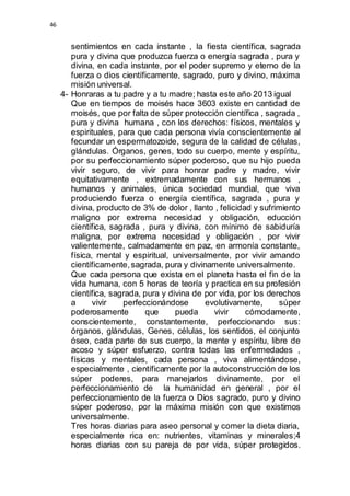 46 
sentimientos en cada instante , la fiesta científica, sagrada 
pura y divina que produzca fuerza o energía sagrada , pura y 
divina, en cada instante, por el poder supremo y eterno de la 
fuerza o dios científicamente, sagrado, puro y divino, máxima 
misión universal. 
4- Honraras a tu padre y a tu madre; hasta este año 2013 igual 
Que en tiempos de moisés hace 3603 existe en cantidad de 
moisés, que por falta de súper protección científica , sagrada , 
pura y divina humana , con los derechos: físicos, mentales y 
espirituales, para que cada persona vivía conscientemente al 
fecundar un espermatozoide, segura de la calidad de células, 
glándulas. Órganos, genes, todo su cuerpo, mente y espíritu, 
por su perfeccionamiento súper poderoso, que su hijo pueda 
vivir seguro, de vivir para honrar padre y madre, vivir 
equitativamente , extremadamente con sus hermanos , 
humanos y animales, única sociedad mundial, que viva 
produciendo fuerza o energía científica, sagrada , pura y 
divina, producto de 3% de dolor , llanto , felicidad y sufrimiento 
maligno por extrema necesidad y obligación, educción 
científica, sagrada , pura y divina, con mínimo de sabiduría 
maligna, por extrema necesidad y obligación , por vivir 
valientemente, calmadamente en paz, en armonía constante, 
física, mental y espiritual, universalmente, por vivir amando 
científicamente, sagrada, pura y divinamente universalmente. 
Que cada persona que exista en el planeta hasta el fin de la 
vida humana, con 5 horas de teoría y practica en su profesión 
científica, sagrada, pura y divina de por vida, por los derechos 
a vivir perfeccionándose evolutivamente, súper 
poderosamente que pueda vivir cómodamente, 
conscientemente, constantemente, perfeccionando sus: 
órganos, glándulas, Genes, células, los sentidos, el conjunto 
óseo, cada parte de sus cuerpo, la mente y espíritu, libre de 
acoso y súper esfuerzo, contra todas las enfermedades , 
físicas y mentales, cada persona , viva alimentándose, 
especialmente , científicamente por la autoconstrucción de los 
súper poderes, para manejarlos divinamente, por el 
perfeccionamiento de la humanidad en general , por el 
perfeccionamiento de la fuerza o Dios sagrado, puro y divino 
súper poderoso, por la máxima misión con que existimos 
universalmente. 
Tres horas diarias para aseo personal y comer la dieta diaria, 
especialmente rica en: nutrientes, vitaminas y minerales;4 
horas diarias con su pareja de por vida, súper protegidos. 
 
