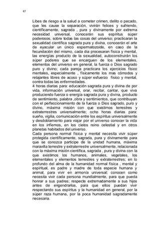 47 
Libes de riesgo a la salud a cometer crimen, delito o pecado, 
que les cause la separación, vivirán felices y sufriendo, 
científicamente, sagrada , pura y divinamente por extrema 
necesidad universal, conocerán sus espíritus súper 
poderosos, sobre todas las cosas del universo; practicaran la 
sexualidad científica sagrada pura y divina, conocerán el arte 
de eyacular un único espermatozoide, en caso de la 
fecundación del mismo, cada dia procesaran física y mental, 
las energías producto de la sexualidad, autoconstruirán los 
súper poderes que se encarguen de los elementales, 
elementos del universo en general, la fuerza o Dios sagrado 
puro y divino; cada pareja practicara los ejercicios físico 
mentales, especialmente , físicamente los mas cómodos y 
relajantes libres de acoso y súper esfuerzo físico y mental, 
contra todas las enfermedades. 
4 horas diarias para: educación sagrada pura y divina de por 
vida, información universal, orar, recitar, cantar, que viva 
produciendo fuerza o energía sagrada pura y divina, producto 
de sentimiento, palabra ,obra y sentimientos, que contribuyan 
con el perfeccionamiento de la fuerza o Dios sagrado, puro y 
divino, máxima misión con que existimos terrestres y 
extraterrestres universalmente; ocho horas diarias para: 
sueño, vigilia, comunicación entre los espíritus universalmente 
y desdoblamiento para viajar por el universo conocer la vida 
en los infiernos, en los cielos reino celestial y en otros 
planetas habitados del universo. 
Cada persona normal física y mental necesita vivir súper 
protegida científicamente, sagrada, pura y divinamente para 
que se conozca participe de la unidad humana, máxima 
maravilla terrestre y extraterrestre universalmente, relacionada 
con la máxima misión científica, sagrada , pura y divina con la 
que existimos los humanos, animales, vegetales, los 
elementales y elementos terrestres y extraterrestres; en lo 
profundo del alma de la humanidad normal física , mental y 
espiritual, es padre y madre de toda especie humana y 
animal, para vivir en armonía universal; conocen como 
necesita vivir cada persona mundialmente, para que pueda 
honrar a sus padres; respecte extremadamente a sus hijos 
antes de engendrarlos, para que ellos puedan vivir 
respectando sus espíritus y la humanidad en general, por la 
súper raza humana, por la poca humanidad sagradamente 
necesaria. 
 