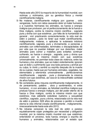 48 
Hasta este año 2013 la mayoría de la humanidad mundial, son 
victimas y victimarios, por su genética física y mental 
científicamente maligna. 
5- No mataras, científicamente maligna por: guerras , odio 
venganzas, hurto con rabia causando dolor al matar humanos 
y a nuestros hermanos los animales, es fuerza o energía 
maligna que producen, por el perfeccionamiento de la fuerza o 
Dios maligno, contra la máxima misión científica , sagrada 
pura y divina con que existimos , por falta de la humanidad en 
general , vivir practicando conscientemente, la vida real de 
edén o paraíso , para no tener que matar científicamente, 
malignamente; mataras, o aplicaras la eutanasia indolora 
científicamente, sagrada, pura y divinamente, a personas y 
animales con enfermedades, terminales o discapacitadas de 
por vida que no puedan trabajar por sus derechos; matar 
animales para comer y matarlos para evitarles continuar 
sufriendo, es fuerza o energía , sagrada, pura y divina que 
producen por la máxima misión con que existimos 
universalmente; no permitan toda clase de violencia, entre los 
humanos y los animales, que se maten violentamente; ignoran 
que el dolor y sufrimiento que viva toda persona y animal por 
su culpa, lo vivirá y sentirá su espíritu después de la muerte 
de su cuerpo, hasta que por humanos animales, vegetales, los 
elementales y elementos universalmente , perfeccionemos 
científicamente , sagrada , pura y divinamente la máxima 
misión con que existimos, así sea en la indescifrable cantidad 
de años futuros. 
6- No cometerás actos impuros científicamente malignamente, ni 
de pensamiento, palabra , obra y sentimientos, ni entre 
humanos , ni con animales, es felicidad científica maligna que 
produce fuerza o energía maligna, por del poder eterno de la 
fuerza o Dios maligno, contra la máxima misión con que 
existimos; mas adelante estúdiese nudismo y sexualidad 
científica , sagrada , pura y divina, relacionada con la vida real 
de edén o paraíso; 928 años de proceso o perdón a muerte 
eterna la vida infernal creada científicamente , malignamente, 
innecesariamente hasta este año 2013. 
7- No robaras conozcan la vida real de edén o paraíso 
equitativamente súper protegidos por necesidad y obligación 
mundial, por la máxima misión mundial con que existimos; 
entenderán el universo, toda fuerza, energía o espíritu de 
humanos y animales, relacionados con el estado que 
 