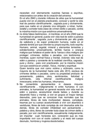 49 
necesitan vivir eternamente nuestras fuerzas o espíritus, 
relacionados con antes de la creación del universo. 
En el año 2940 y durante millones de años que la humanidad 
pueda vivir en el planeta practicando, conocer y sentir la vida 
real de paraíso científicamente , sagrada pura y divinamente, 
para que nadie en el planeta viva obligado: a robar, hurtar, 
estafar y cometer toda clase de crimen delito o pecado, contra 
la máxima misión con que existimos universalmente. 
8- no dirás falsos testimonios , ni mentiras; en el año 2940 que la 
humanidad en general, pueda vivir vida real de edén o paraíso 
científicamente , sagrada, pura y divinamente por alto grado 
de sabiduría y de súper protección humana, nadie en el 
planeta tendrá por que ofender su propio espíritu, todo espíritu 
Humano, animal, vegetal, mineral y elementos terrestres y 
extraterrestres universalmente, terrible fuerza o energía 
maligna que fortalece el poder de la fuerza o dios maligno por 
proteger: crímenes, delitos o pecados, con testimonios y 
mentiras; quien normal física y mental, viviendo vida real de 
edén o paraíso y consiente de la realidad científica, sagrada , 
pura y divina , para vivir practicando, por la máxima misión 
con que existimos en unidad , física , mental y espiritual. 
Quien tendría que vivir como victima y victimario, como la 
mayoría de la humanidad hasta este año 2013, esclava de 
crímenes delitos o pecados, como su propiedad producto de 
pensamiento, palabra, obra, sentimientos, felicidad y 
sufrimiento, vida infernal científicamente maligna 
innecesaria, entre los humanos, inhumanos. 
9- No consentirás pensamientos ni deseos impuros; 
científicamente , malignamente ni entre humanos ni con 
animales, la humanidad en general necesita vivir vida real de 
edén o paraíso, acostumbrar desde bebes y durante su 
desarrollo físico y mental, a vivir en grupos el mayor tiempo 
desnudos, para que se conozcan mas normales que los 
animales, libres de toda morbosidad, deseos, complejos, 
traumas por su cuerpo acostumbrado a vivir con atuendos o 
vestiduras, libres de todo complejo de vivir desnudos ante los 
demás, libres de cometer infidelidad con pensamiento , 
palabra y obra, libres de cometer toda clase de crimen delito o 
pecado, por vivir científicamente, sexualmente malignamente, 
sin importar cuan honestos son, conocerán que es mas 
importante vivir con el rostro cubierto y el resto del cuerpo 
desnudo , hombres y mujeres desde bebes. 
 